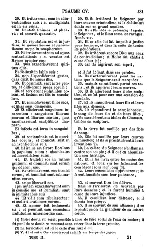 PSAUME CV.                                       4si
  29. Et irritaverunt eum in adin-        29. Et ils irritèrent lo Seigneur par
ventionibus suis : et multiplicata     leurs œuvres criminelles ; et le châtiment
est in eis ruina.                      éclata sur un grand nombre
   30. Et stotit Pbinoes , et placa-      30. Mais Phinéôs se présenta; il apaisa
vit : et cessavit quassatio.           le Seigneur, et le fléau cessa ses ravages.
                                       Nomb.   xiv.
   31. Et reputatum est ei in jus-        31. Et ce zèle lui fut imputé à justice
tiam, in generationem et genera-       pour toujours, et dans la suite de toutes
tionem usque in sempiternum.           les générations.
   32. Et irritaverunt eum ad aquas       32. Us irritèrent encore Dieu aux eaux
contradictionis : et vexatus est       de contradiction ; et Moïse fut châtié à
Moyses propter eos :                   cause d'eux (1 ) ;
   33. quia exacerbaverunt spiri-         33. car ils aigrirent son esprit,
tum ejus.
   Etdistinxitin labiis suis :            et il fut défiant dans ses paroles.
   34. non disperdiderunt gentes,         34. Us n'exterminèrent point les na-
quas dixit Dominus illis.              tions que le Seigneur avait marquées ;
   35. Et commixti sunt inter gen-        35. mais ils se mêlèrent parmi ces na-
tes, et didicerunt opéra eorum :       tions , et ils apprirent leurs œuvres.
   36. et sorvieruntsculptilibus eo-      36. Et ils adorèrent leurs idoles sculp-
rum, et factum 63t illis in scanda-    tées, et ce fut pour eux une occasion de
lum.                                   scandale.
   37. Et immolaverunt filiossuos,        37. Et ils immolèrent leurs fils et leurs
et filias suas dsemoniis.              filles aux démons.
   38 Et effuderunt sanguinem in-         38. Us répandirent le sang innocent,
nocentent : sanguinem filiorum         le sang de leurs fils et do leurs filles ,
suorum et filiarum suarum , quas       qu'ils sacrifièrent aux idoles de Chanaan,
sacrificaverunt sculptilibus Cha-      taillées en sculpture.
naan.
   Et infecta est terra in sanguini-      Et la terre fut souillée par des flots
bus ,                                  de sang.
   39. et contaminata est in operi-       39. Elle fut souilléo par leurs œuvres
bus eorum : et fornicati sunt in       criminelles; et ils se prostituèrent à leurs
adinventionibus suis.                  inventions (2).
   40. Etiratus est furoro Dominus        40. La colôro du Seigneur s'enflamma
in populum suum : abominatus           contre son peuple ; et il eut en abomina-
est baîreditatem suam.                 tion son héritage.
   41. Et tradidit eos in manus           41. Et il les livra entre les mains des
gentinm : et dominati sunt eorum       nations ; et ceux qui les haïssaient les
qui oderunt eos.                       courbèrent sous leur joug (3).
   42. Et tribulaverunt eos inimici       42. Leurs ennemis los opprimèrent; ils
eorum, et bumiliati suntsub ma-        furent humiliés sous leur puissance,
nibus eorum,
   43. sœpo libcravit eos.               43. et souvent Dieu les délivra.
   Ipsi autem exacerbaverunt eum         Mais ils l'irritèrent de nouveau par
in consilio suo et humiliati sunt      leurs desseins ; et ils furent humiliés à
in iniquitatibus suis.                 cause de leurs injustices.
   44. Et vidit cum tribularentur :      44. Il considéra leur détresse, et il
et audivit orationem eorum.            écouta leur prière.
   45. Et memor fuit testamenti          45. Il se souvint de son alliance ; il se
 sui : et pœnituit eum secundum        repentit selon la grandeur de sa miséri-
 multitudine misericordiaî suœ.        corde.
  (1) Moïse douta s'il serait possible à Dieu de faire sortir de l'eau du rocher; il
fut puni de ce doute en mourant sans entrer dans la terre promise.
  (2) La fornication est ici le culte d'un faux dieu.
  (3) V. 41 et suiv. Ces versets sont relatifs au temps des juges.
           TOME II,                                                 .   3   1
 