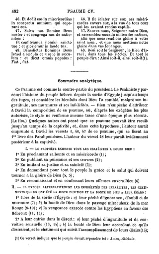 482                              PSAUME CV.
   46. Et dédit eos in misericordias      46. Il fit éclater sur eux ses miséri-
in conspectu omnium qui cepe-          cordes envers eux, à la vue de tous ceux
rant eos.                              qui les avaient rendus captifs.
   47. Salva nos Domine Deus              47. Sauvez-nous, Seigneur notre Dieu,
noster : et congrega nos de natio-     et rassemblez-nous du milieu des nations,
nibus :                                  afin que nous rendions gloire à votro
   l't confiteamur nomini sancto       saint nom , et que nous mettions notro
tuo : et gloriemur in lande tua.       gloire dans vos louanges.
   48. Benedictus Dominus Deus            48. Béni soit le Seigneur, le Dieu d'Is-
Israël a sœculo et usque in srecu-     raël , dans tous les siècles. Et tout lo
lum : et dicet omnis populus :         peuple dira : Ainsi soit-il, ainsi soit-il (i).
Fiat, fiât.



                            Sommaire analytique.
   Ce Psaume est comme la contre-partie du précédent. Le Psalmiste y par-
court l'histoire du peuple hébreu depuis la sorlio d'Egypte jusqu'au temps
des Juges, et considère les bienfaits dont Dieu l'a comblé, malgré son in-
gratitude, ses murmures et ses infidélités. — Rien n'empêche d'attribuer
à David la composition de ce psaume, où, d'après les exégètes les plus
autorisés, le style ne renferme aucune trace d'une époque plus récente.
(LE HIR.) Quelques autres ont pensé que ce psaume pouvait être reculé
jusqu'au temps de la captivité, et, dans cette hypothèse, l'auteur aurait
emprunté à David les versets 1, 46, 47 de ce psaume, qui se lisent au
 er
1 livre des Paralipomèncs. L'auteur du verset 48 leur paraît évidemment
postérieur a la captivité.
       I. — LE rROriIÈTE EXHORTE TOUS LES ISRAÉLITES A LOUER DIEU :
  1° En proclamant sa bonté et sa miséricorde (1) ;
  2" En publiant sa puissance et ses œuvres (2) ;
  3° En imitant sa justice et sa sainteté (3);
  4° En demandant pour tout le peuple la grâce et le salut qui doivent
tourner à la gloire de Dieu (4, 5) ;
  5° En reconnaissant et en confessant leurs offenses envers Dieu (6).
II. — IL EXrOSE ALTERNATIVEMENT LES INFIDÉLITÉS DES ISRAÉLITES, LES CHATI-
   MENTS QUI E ONT ÉTÉ L JUSTE TUNITION ET L BONTÉ DE DIEU A LEUR É A D t
               X         A                     A                       GR
   1° Lors de la sortie d'Egypte : a) leur péché d'ignorance, d'oubli et de
murmure (7) ; b) la bonté de Dieu dans le passage miraculeux de la mer
Rouge (8-10) ; c) la vengeance exercée contre les Egj'ptiens en faveur des
Hébreux (11, 12);
   2° A leur entrée dans le désert : o) leur péché d'ingratitude et de con-
voitise sensuelle (13, 14); b) la bonté de Dieu leur accordant co qu'ils
désiraient, et le châtiment qui suivit l'accomplissement de leurs désirs (ili);

  (1) Ce verset indique quo lo peuple devait répondre ici : Amen,    Alléluia.
 