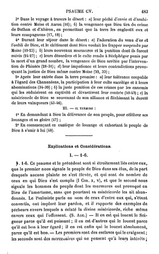 PSAUME CV.                                483
   3° Dans le voyage à travers le désert : a) leur péché d'envie et d'ambi-
tion contre Moïse et Aaron (10); b) la vengeance que Dieu lira du crime
de Dathan et d'Abiron, en permettant que la terre les engloutît eux et
leurs compagnons (17, 18);
   4° Durant leur séjour dans le désert : a) l'adoration du veau d'or et
l'oubli de Dieu, et le châtiment dont Dieu voulait les frapper suspendu par
Moïse (19-23) ; 6) leurs nouveaux murmures et la punition dont ils furent
suivis (24-27) ; c) leurs désordres et le culte rendu à Bôclphôgor punis par
la mort d'un grand nombre, la vengeance de Dieu arrêtée par l'interven-
tion do Phinôês (28-31) ; d) leur impatience et leurs contradictions provo-
quant la justice de Dieu môme contre Moïse (32, 33) ;
   5° Après leur entrée dans la terre promise : a) leur tolérance coupable
à l'égard des Chananéens, la participation à leur culte sacrilège et à leurs
abominations (34-39) ; b) la juste punition de ces crimes par les ennemis
qui les réduisirent en captivité et dévasteront leur contrée (40-43) ; c) la
miséricorde de Dieu se souvenant de son alliance et fléchissant la dureté
de leurs vainqueurs (43-46).
                            III. — IL TERMINE :
  1° En demandant à Dieu la délivrance de son peuple, pour célébrer ses
louanges et sa gloire (47) ;
  2° En commençant ce cantique de louange et exhortant le peuple de
Dieu à s'unir à lui (48).


                    Explications et Considérations.

                                I. — 1-6.
   f. 1-6. Ce psaume et le précédent sont si étroitement liés entre eux,
que le premier nous signale le peuple de Dieu dans ses élus, de la part
desquels aucune plainte ne s'est élevée, et qui sont du nombre do
ceux en qui Dieu s'est complu (1 Cou. x, v), et que le second nous
signale les hommes du peuple dont les murmures ont provoqué en
Dieu de l'amertume, sans que pourtant sa miséricorde les ait aban-
donnés. Le Psalmiste parle au nom de ceux d'entre eux qui, s'étant
convertis, ont imploré leur pardon, et il rapporte des exemples de
pécheurs envers lesquels a éclaté la divine miséricorde, riche môme
envers ceux qui l'offensent. (S. AuG.) — Il en est qui louent le Sei-
gneur parce qu'il est puissant ; il en est d'autres qui le louent parce
qu'il est bon à leur égard; il en est enfin qui le louent absolument,
parce qu'il est bon.— Les premiers sont des esclaves qui le craignent ;
les seconds sont des mercenaires qui ne pensent qu'à leurs intérêts ;
 