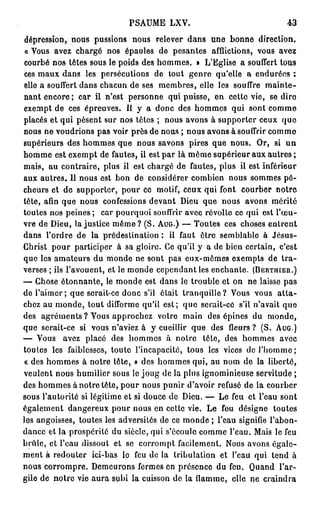 PSAUME LXV.                               43

dépression, nous pussions nous relever dans une bonne direction.
« Vous avez chargé nos épaules de pesantes afflictions, vous avez
courbé nos têtes sous le poids des hommes. » L'Eglise a souffert tous
ces maux dans les persécutions de tout genre qu'elle a endurées :
elle a souffert dans chacun de ses membres, elle les souffre mainte-
nant encore; car il n'est personne qui puisse, en cette vie, se dire
exempt de ces épreuves. Il y a donc des hommes qui sont comme
placés et qui pèsent sur nos têtes ; nous avons à supporter ceux q u e
nous ne voudrions pas voir près de nous ; nous avons à souffrir comme
supérieurs des hommes que nous savons pires que nous. Or, si u n
homme est exempt de fautes, il est par là même supérieur aux autres ;
mais, au contraire, plus il est chargé de fautes, plus il est inférieur
aux autres. Il nous est bon de considérer combien nous sommes pé-
cheurs et de supporter, pour ce motif, ceux qui font courber notre
tête, afin que nous confessions devant Dieu que nous avons mérité
toutes nos peines ; car pourquoi souffrir avec révolte ce qui est l'œu-
vre de Dieu, la justice m ê m e ? (S. AUG.) — Toutes ces choses entrent
dans l'ordre de la prédestination : il faut être semblable à Jésus-
Christ pour participer à sa gloire. Ce qu'il y a de bien certain, c'est
que les amateurs du monde ne sont pas eux-mêmes exempts de t r a -
verses ; ils l'avouent, et le monde cependant les enchante. (BËRTHIER.)
— Chose étonnante, le monde est dans le trouble et on ne laisse pas
de l'aimer; que serait-ce donc s'il était tranquille? Vous vous a t t a -
chez au monde, tout difforme qu'il est; que serait-cô s'il n'avait que
des agréments ? Vous approchez votre main des épines du monde,
que serait-ce si vous n'aviez à y cueillir que des fleurs ? (S. AUG.)
— Vous avez placé des hommes à notre tête, des hommes avec
toutes les faiblesses, toute l'incapacité, tous les vices de l'homme;
« des hommes à notre tête, » des hommes qui, au nom do la liberté,
veulent nous humilier sous le joug de la plus ignominieuse servitude ;
des hommes à notre tête, pour nous punir d'avoir refusé de la courber
sous l'autorité si légitime et si douce de Dieu. — Le feu et l'eau sont
également dangereux pour nous en cette vie. Le feu désigne toutes
les angoisses, toutes les adversités de ce monde ; l'eau signifie l'abon-
dance et la prospérité du siècle, qui s'écoule comme l'eau. Mais le feu
brûle, et l'eau dissout et se corrompt facilement. Nous avons égale-
ment à redouter ici-bas le feu de la tribulation et l'eau qui tend à
nous corrompre. Demeurons fermes en présence du feu. Quand l'ar-
gile de notre vie aura subi la cuisson de la flamme, clic ne craindra
 