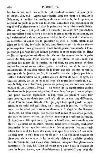 484                             PSAUME CV.
les troisièmes sont des enfants qui rendent honneur à leur père.
(S. BERN., Ep. xi.) — Après avoir invité tout son peuple à exalter le
Seigneur, à publier les prodiges de sa miséricorde, lo Prophète, se
repliant en quelque sorte sur lui-même, considère que personne n'est
capable d'exalter comme il faut la puissance de la miséricorde divine.
(BERTDIER.) — « Qui peut suffire à raconter ses œuvres? qui sondera
ses merveilles? qui pourra dépeindre la grandeur de sa puissance, ou
qui entreprendra de raconter sa miséricorde. On ne peut ni diminuer,
ni accroître, ni connaître la grandeur de Dieu. » (ECCLI. XVIII, 2-5.)
Dieu est invisible, ineffable, infini; tout discours est réduit au silence
pour exprimer ses grandeurs, toute intelligence condamnée à l'im-
puissance pour sonder ses divines perfections et les concevoir. (S. DTIL.)
— Mais si quelqu'un est digne de célébrer les merveilles de la puis-
sance du Seigneur d'une manière qui lui plaise, ce sont ceux qui
gardent les règles de la justice, et qui font, en tout temps et dans
toutes les occasions ce qui est juste, car s'il est bon de le louer par
nos discours, il est bien mieux de le louer p a r nos œuvres et par la
pratique de la justice. — Or, il ne suffit pas d'être juste par inter-
valles : l'observation de la justice est un devoir de tous les âges, de
tous les temps, de toutes les conditions, de toutes les situations. « Ai-
mez le Seigneur votre Dieu, gardez ses préceptes, ses lois, ses ordon-
nances en tout temps. (Dent.) — En raison de la signification voisine
des deux mots jugement et justice, il semble qu'on peut les employer
l'un pour l ' a u t r e ; cependant, si l'on veut les prendre dans leur
sens propre, j e ne doute pas qu'il n'y ait entre eux une différence,
 et que l'on ne doive dire de celui qui j u g e bien qu'il garde le juge-
 ment, et de celui qui agit bien, qu'il pratique l a j u s t i c e . — «Visitez-
nous par le salut que vous nous donnez. » Il s'agit ici du Sauveur
lui-même, au nom duquel les péchés sont remis et les âmes guéries,
 afin que les justes puissent garder le jugement et pratiquer lajustice.
 (S. AUG.) — « Afin que nous voyions la bonté dont vous comblez vos
 élus. » Les biens de la terre, plaisirs, honneurs, richesses, sont, pour
 l'ordinaire, le partage des méchants et des réprouvés; les seuls véri-
 tables biens sont les biens des élus, ceux que Dieu réserve à ses amis.
 Ce sont ceux-là qu'il faut désirer de voir. « Afin que nous voyions les
 biens promis à vos élus. » La béatitude pleine et parfaite consislo
dans la vision d e Dieu : « J e serai rassasié, lorsque voire gloire m'ap-
paraîtra. » (Ps. xvi, 15.) Dieu lui-môme sera pour nous la réunion do
 tous les biens. Avare, que cherchiez-vous à recevoir? que peut de-
 