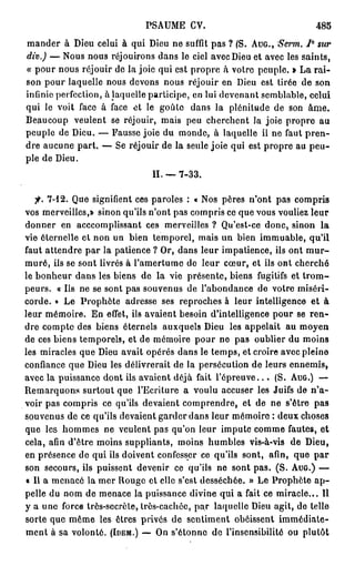 PSAUME CV.                                   485
mander à Dieu celui à qui Dieu ne suffit pas ? (S. AUG., Serm. 7° sur
dîv.) — Nous nous réjouirons dans le ciel avec Dieu et avec les saints,
« pour nous réjouir de la joie qui est propre à votro peuple. » La rai-
son pour laquelle nous devons nous réjouir en Dieu est tirée de son
infinie perfection, à laquelle participe, en lui devenant semblable, celui
qui le voit face à face et le goûte dans la plénitude de son â m e .
Beaucoup veulent se réjouir, mais peu cherchent la joie propre au
peuple de Dieu. — Fausse joie du monde, à laquelle il ne faut p r e n -
dre aucune part. — Se réjouir de la seule joie qui est propre au peu-
ple de Dieu.
                                 II. — 7-33.

   fi. 7-12. Que signifient ces paroles : « Nos pères n'ont pas compris
vos merveilles,» sinon qu'ils n'ont pas compris ce que vous vouliez leur
donner en acccomplissant ces merveilles ? Qu'est-ce donc, sinon la
vie éternelle et non un bien temporel, mais un bien immuable, qu'il
faut attendre par la patience ? Or, dans leur impatience, ils ont m u r -
muré, ils se sont livrés à l'amertume de leur cœur, et ils ont cherché
le bonheur dans les biens de la vie présente, biens fugitifs et t r o m -
peurs. « Us ne se sont pas souvenus de l'abondance de votre miséri-
corde. » Le Prophète adresse ses reproches à leur intelligence et à
leur mémoire. En effet, ils avaient besoin d'intelligence pour se r e n -
dre compte des biens éternels auxquels Dieu les appelait au moyen
de ces biens temporels, et de mémoire pour ne pas oublier du moins
les miracles que Dieu avait opérés dans le temps, et croire avec pleine
confiance que Dieu les délivrerait de la persécution de leurs ennemis,
avec la puissance dont ils avaient déjà fait l ' é p r e u v e . . . (S. AUG.) —
Remarquons surtout que l'Ecriture a voulu accuser les Juifs de n ' a -
voir pas compris ce qu'ils devaient comprendre, et de ne s'être pas
souvenus de ce qu'ils devaient garder dans leur mémoire : deux choses
que les hommes ne veulent pas qu'on leur impute comme fautes, et
cela, afin d'être moins suppliants, moins humbles vis-à-vis de Dieu,
en présence de qui ils doivent confesser ce qu'ils sont, afin, que par
son secours, ils puissent devenir ce qu'ils ne sont pas. (S. AUG.) —
« Il a menacé la mer Rouge et elle s'est desséchée. » Le Prophète a p -
pelle du nom de menace la puissance divine qui a fait ce miracle... Il
y a une force trôs-secrète, trôs-cachéc, par laquelle Dieu agit, do telle
sorte que même les êtres privés de sentiment obéissent immédiate-
ment à sa volonté. (IDEM.) — On s'étonne de l'insensibilité ou plutôt
 