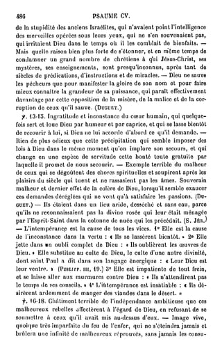 48G                          PSAUME CV.
de la stupidité des anciens Israélites, qui n'avaient point l'intelligence
des merveilles opérées sous leurs yeux, qui ne s'en souvenaient pas,
qui irritaient Dieu dans le temps où il les comblait de bienfaits. —
Mais quelle raison bien plus forte de s'étonner, et en môme temps de
condamner un grand nombre de chrétiens à qui Jésus-Christ, ses
mj'stères, ses enseignements, sont presqu'inconnus, après tant de
siècles de prédications, d'instructions et de miracles. — Dieu ne sauve
les pécheurs que pour manifester la gloire de son nom et pour faire
mieux connaître la grandeur de sa puissance, qui paraît effectivement
davantage par cette opposition do la misère, do la malice et de la cor-
ruption de ceux qu'il sauve. (DUGUET.)
   fi. 13-15. Ingratitude et inconstance du cœur humain, qui quelque-
fois sert et loue Dieu par humeur et par caprice, et qui se lasse bientôt
de recourir à lui, si Dieu ne lui accorde d'abord ce qu'il demande. —
Rien de plus odieux que cette précipitation qui semble imposer des
lois à Dieu dans le môme moment qu'on implore son secours, et qui
change en une espèce de servitude cette bonté toute gratuite par
laquelle il promet de nous secourir. — Exemple terrible du malheur
de ceux qui se dégoûtent des choses spirituelles et soupirent après les
plaisirs du siècle qui tuent et ne rassasient pas les âmes. Souverain
malheur et dernier effet de la colère de Dieu, lorsqu'il semble exaucer
ces demandes déréglées qui ne vont qu'à satisfaire les passions. (DU-
GUET.) — Us étaient dans un lieu aride, desséché et sans eau, parce
qu'ils ne reconnaissaient pas la divine rosée qui leur était ménagée
par l'Esprit-Saint dans la colonne de nuée qui les précédait. (S. JÉR.)
— L'intempérance est la cause de tous les vices. 1° Elle est la cause
de l'inconstance dans la vertu : « Us se lassèrent bientôt. » 2° Elle
jette dans m oubli complet de Dieu : « Us oublièrent les œuvres de
Dieu. » Elle substitue au culte de Dieu, le culte d'une autre divinité,
dont saint Tanl a dit dans son langage énergique : « Leur Dieu est
leur ventre. » (PujLirr. m , 19.) 3° Elle est impatiente de tout frein,
et se laisse aller aux murmures contre Dieu : « Ils n'attendirent pas
le temps de ses conseils. » 4° L'intempérance est insatiable : « Ils dé-
sirèrent ardemment de manger des viandes dans le désert. »
  f. 16-18. Châtiment terrible de l'indépendance ambitieuse que ces
malheureux rebelles affectèrent à l'égard de Dieu, en refusant de se
soumettre à ceux qu'il avait mis au-dessus d'eux. — Image vive,
quoique très-imparfaite du feu de l'enfer, qui ne s'éteindra jamais cl
brûlera une infinité de malheureux réprouvés, sans jamais les consu-
 