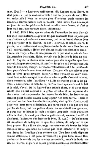 P S A U M E CV.                            487
 mer. (DUG.) — « Leur sort malheureux, dit l'Apôtre saint Pierre, ne
dort point. » Que ce mot est terrible 1 que la patience de notre Dieu
                                  r
est redoutable 1 Nous ne vo} ons plus d'hommes punis comme les
Israélites murmurateurs dans le désert ; mais notre Dieu a m a r q u é
un jour où tous les pécheurs boiront le calice de sa fureur ; et c'est ce
j o u r qu'il faut méditer sans cesse. (BERTniER.)
    f. 19-33. P l û t à Dieu que ce crime de l'adoration du veau d'or eût
fini avec leurs auteurs, et qu'il ne fût pas renouvelé tous les jours par
des chrétiens qui s'adorent eux-mêmes, qui ne se lèvent chaque j o u r
que pour jouer et se divertir, et dont l'oisiveté, la bonne chère, le
plaisir, le divertissement remplissent toute la vie. — « Dieu déclare
qu'il les ferait périr, si Moïse, son élu, ne s'était tenu devant lui en s'of-
frant à ses coups. » C'est là une preuve de ce que vaut auprès de Dieu
l'intercession des saints. Moïse, certain que la justice de Dieu ne pou-
vait le frapper, a obtenu miséricorde pour des coupables que Dieu
pouvait frapper avec justice. ( S . AUG.)— Jusqu'où va l'aveuglement du
cœur de l'homme, lorsqu'il a renoncé volontairement à la lumière de
Dieu pour s'abandonner à ses ténèbres. (DUG.) — « Us comptèrent pour
rien la terre qu'ils devaient désirer. » Mais l'avaient-ils vue ? Com-
ment donc ont-ils compté pour rien une terre qu'ils n'avaient pas vue,
sinon comme la suite l'explique? « Et ils ne crurent point à ses p a -
roles. » Assurément, si cette terre, où l'on disait que coulaient le lait
et le miel, n'avait été la figure d'une grande chose, et si de ce signe
visible elle n'avait conduit à la grâce invisible et au royaume des
cieux ceux qui comprenaient les merveilles de Dieu, les Israélites ne
seraient point accusés d'avoir compté pour rien cette t e r r e . . . Mais ce
qui rend surtout leur incrédulité coupable, c'est qu'ils n'ont compté
pour rien cette terre si désirable, que parce qu'ils n'ont pas cru aux
paroles de Dieu, qui des petites choses les conduisait aux grandes ;
et parce que, se hâtant de jouir des biens temporels qu'ils goûtaient
selon la chair, ils n'ont pas attendu patiemment, comme il a été dit
plus haut, l'exécution des desseins de Dieu. ( S . AUG.) — Qu'un homme
ait l'insolence de dédaigner ce que Dieu estime, de mépriser ce que
Dieu promet, il y a là un si étrange renversement de toutes les idées
saines et vraies, que nous ne devons pas nous étonner si le mépris
que firent les Israélites d'une contrée que Dieu leur avait dépeinte
comme délicieuse a été puni sévèrement ; à plus forte raison Dieu
punira-t-ii le mépris que les hommes auront fait, jusqu'à la fin de leur
vie, de l'éternel et glorieux séjour promis à ses fidèles serviteurs. (BEI.-
 