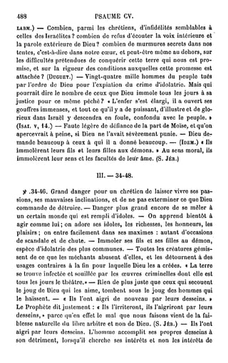488                          PSAUME GV.
LARM.) — Combien, parmi les chrétiens, d'infidélités semblables à
celles des Israélites ? combien de refus d'écouter la voix intérieure et
la parole extérieure de Dieu ? combien de murmures secrets dans nos
tentes, c'est-à-dire dans notre cœur, et peut-être même au dehors, sur
les difficultés prétendues de conquérir cette terre qui nous est pro-
mise, et sur la rigueur des conditions auxquelles cette promesse est
attachée ? (DUGUET.) — Vingt-quatre mille hommes du peuple tués
par l'ordre de Dieu pour l'expiation du crime d'idolâtrie. Mais qui
pourrait dire le nombre de ceux que Dieu immole tous les jours à sa
justice pour ce même péché ? « L'enfer s'est élargi, il a ouvert ses
gouffres immenses, et tout ce qu'il y a de puissant, d'illustre et de glo-
rieux dans Israël y descendra en foule, confondu avec le peuple. »
(ISAI. V, 1 4 . ) — Faute légère de défiance de la part de Moïse, et qu'on
apercevrait à peine, si Dieu ne l'avait sévèrement punie. — Dieu de-
mande beaucoup à ceux à qui il a donné beaucoup. — (IDEM.) « Ils
immolèrent leurs fils et leurs filles aux démons. » Au sens moral, ils
 immolèrent leur sens et les facultés de leur âme. (S. JÉR.)

                              III. — 3 4 - 4 8 .


             Grand danger pour un chrétien de laisser vivre ses pas-
  fi . 3 4 - 4 6 .
sions, ses mauvaises inclinations, et de ne pas exterminer ce que Dieu
commande de détruire. — Danger plus grand encore de se mêler à
un certain monde qui est rempli d'idoles. — On apprend bientôt à
agir comme l u i ; on adore ses idoles, les richesses, les honneurs, les
plaisirs ; on entre facilement dans ses maximes : autant d'occasions
de scandale et de chute. — Immoler ses fils et ses filles au démon,
espèce d'idolâtrie des plus communes. — Toutes les créatures gémis-
sent de ce que les méchants abusent d'elles, et les détournent à des
usages contraires à la fin pour laquelle Dieu les a créées. « La terre
se trouve infectée et souillée par les œuvres criminelles dont elle est
tous les jours le théâtre.» — Rien de plus juste que ceux qui secouent
le joug de Dieu qui les aime, tombent sous le joug des hommes qui
le haïssent. — « Us l'ont aigri de nouveau par leurs desseins. »
Le Prophète dit justement : « Us l'irriteront, ils l'aigriront par leurs
desseins, » parce qu'en effet le mal que nous faisons vient de la fai-
blesse naturelle du libre arbitre et non de Dieu. (S. JÉR.) — Us l'ont
aigri par leurs desseins. L'homme accomplit ses propres desseins à
son détriment, lorsqu'il cherche ses intérêts cl non les intérêts de
 