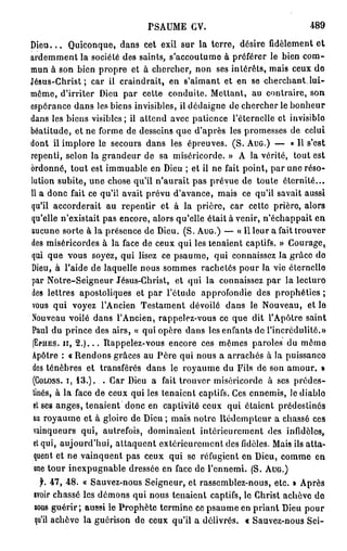 P S A U M E GV.                        489

D i e u . . . Quiconque, dans cet exil sur la terre, désire fidèlement et
ardemment la société des saints, s'accoutume à préférer le bien com-
mun à son bien propre et à chercher, non ses intérêts, mais ceux de
Jésus-Christ; car il craindrait, en s'aimant et en se cherchant.lui-
même, d'irriter Dieu par cette conduite. Mettant, au contraire, son
espérance dans les biens invisibles, il dédaigne de chercher le bonheur
dans les biens visibles ; il attend avec patience l'éternelle et invisiblo
béatitude, et ne forme de desseins que d'après les promesses de celui
dont il implore le secours dans les épreuves. (S. AUG.) — « Il s'est
repenti, selon la grandeur de sa miséricorde. » A la vérité, tout est
ordonné, tout est immuable en Dieu ; et il ne fait point, par une réso-
lution subite, une chose qu'il n'aurait pas prévue de toute éternité...
11 a donc fait ce qu'il avait prévu d'avance, mais ce qu'il savait aussi
qu'il accorderait au repentir et à la prière, car cetto prière, alors
qu'elle n'existait pas encore, alors qu'elle était à venir, n'échappait en
aucune sorte à la présence de Dieu. (S. AUG.) — « Il leur a fait trouver
des miséricordes à la face de ceux qui les tenaient captifs. » Courage,
qui que vous soyez, qui lisez ce psaume, qui connaissez Ja grâce do
Dieu, à l'aide de laquelle nous sommes rachetés pour la vie éternelle
par Notre-Seigneur Jésus-Christ, et qui la connaissez par la lecture
des lettres apostoliques et par l'étude approfondie des prophéties ;
vous qui voyez l'Ancien Testament dévoilé dans le Nouveau, et le
Nouveau voilé dans l'Ancien, rappelez-vous ce que dit l'Apôtre saint
Paul du prince des airs, « qui opère dans les enfants de l'incrédulité.»
 (EPHES. H, 2 . ) . . . Rappelez-vous encore ces mêmes paroles du même
 Apôtre : «Rendons grâces au Père qui nous a arrachés à la puissance
 des ténèbres et transférés dans le royaume du Fils de son amour. »
 (GOLOSS. i, 13.). . Car Dieu a fait trouver miséricorde à ses prédes-
 tinés, à la face de ceux qui les tenaient captifs. Ces ennemis, le diable
 et ses anges, tenaient donc en captivité ceux qui étaient prédestinés
 au royaume et à gloire de Dieu ; mais notre Rédempteur a chassé ces
 vainqueurs qui, autrefois, dominaient intérieurement des infidèles,
 et qui, aujourd'hui, attaquent extérieurement des fidèles. Mais ils atta-
 quent et ne vainquent pas ceux qui se réfugient en Dieu, comme en
  une tour inexpugnable dressée en face de l'ennemi. (S. AUG.)
  f. 47, 48.   « Sauvez-nous Seigneur, et rassemblez-nous, etc. » Après
avoir chassé   les démons qui nous tenaient captifs, le Christ achève do
BOUS guérir;    aussi le Prophète termine ce psaume en priant Dieu pour
qu'il achève   la guérison de ceux qu'il a délivrés. « Sauvez-nous Sci-
 