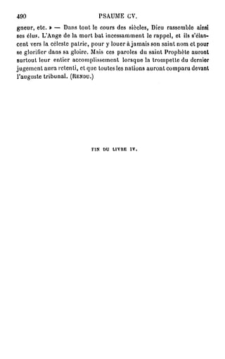 490                           PSAUME CV.
gneur, etc. » — Dans tout le cours des siècles, Dieu rassemble ainsi
ses élus. L'Ange de la mort bat incessamment le rappel, et ils s'élan-
cent vers la céleste patrie, pour y louer à jamais son saint nom et pour
se glorifier dans sa gloire. Mais ces paroles du saint Prophète auront
surtout leur entier accomplissement lorsque la trompette du dernier
jugement aura retenti, et que toutes les nalions auront comparu devant
l'auguste tribunal. (RENDU.)




                            FIN DU LIVRE IV,
 