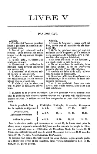L I V R E                                       V

                                   PSAUME CVI.

  Àlloluia.                                          Alléluia.
  1. Confitemini Domino quoniam                      4. Louez le Seigneur, parce qu'il est
bonus : quoniam in sœculum mi-                    bon, parce que sa miséricorde est éter-
sericordia ejus.                                  nelle (f).
  2. Dicant qui redempti sunt a                      2. Qu'ils le publient ceux qui ont été
Domino, quos redemit de manu                      rachetés par lo Seigneur, qu'il a rachetés
inimici : et de rogionibus congro-                do la puissanco do l'ennemi, qu'il a ras-
gavit eos ,                                       semblés des régions lointaines,
  3. a solis ovtu , et occasu ; ab                   3. du lever du soleil, et du couchant,
aquilone, et mari.                                du nord, et de la mer du midi.
  4. Erraverunt in solitudine in                     4. Ils ont erré dans la solitude, dans
ihaquoso : viam civitatis habitaculi              les lieux arides; et ils ne trouvaient
non invenerunt,                                   point le chemin d'une ville habitée ,
  5. Esurientcs, et sitientes : ani-                 5. épuisés de faim et de soif; et leur
ma eorum in ipsis defecit.                        âme tombait en défaillance.
  6. Et clamavcrunt ad Dominum                       G. Dans leur affliction, ils crièrent vers
cum tribularentur : et de necessi-                le Seigneur, et il les délivra do leurs né-
tatibus eorum eripuit eos.                        cessités pressantes ,
  7. Et deduxit eos in viam rec-                     7. et il les conduisit dans une voio
tam : ut iront in civitatem habita-               droite, afin qu'ils pussent aller dans une
tionis.                                           cité habitable
  (i) La forme de ce Psaume est unique. Los trois premiers versets forment une
lorte de prélude ; puis viennent quatre strophes où la pensée suit régulièrement
k m ô m e m a r c h e ; le tableau suivant fora comprendre co petit chof-d'œuvro de
poésie :
                                         re
  État du peuple de Dieu             l         strophe,   2° strophe,   3° strophe,   4° strophe.
kns la captivité ou l'épreuve                 v. 4, 5.       10-12.       17, 18.        23-27.
       Prière à Dieu.
                                              v. 6, 7.      13, 14.         19, 20.     28-30.
   Délivrance   immédiate.

     Actions de grâces.                       v. 8, 9.      15, 16.      21, 22.        31, 32.
  Dans la dernière partie, qui commence au verset 33, la forme n'est plus la
 aêrnc ; n o u s y voyons la ruine do Babyione, ou do» ennemis du peuple de Dieu,
 aiso eu contraste avec la réédificalion do Jérusalem. Ainsi, les versets 33, 34
ftrment u n contraste frappant avec lo verset 35, comme los versets 36-38 avec los
 ««rsets 39, 40. (P. EMM., Nouvel Essai sur les Psaumes.)
   Ce p s a u m e était chanté alternativement par doux c h œ u r s , la plus grande partie
 pu le c h œ u r des lévites et des c h a n t r e s , et les versets intercalaires 6, 8, 13, 15,
M, 21, 28, 31, par le peuple.
 