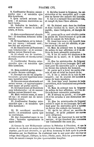 492                             PSAUME CVI.
   8. Confiteantur Domino miseri-          8. Qu'elles louent le Seigneur, los mi-
cordirc ejus : et mirabilia ejus        séricordes et les merveilles qu'il a opé-
filiis hominum.                         rées en faveur des enfants des hommes.
   9. Quia satiavit animam ina-           9. Car il a rassasié l'âme qui était vido,
nem : et animam esurientem sa-          et rempli de bien l'âme affamée.
tiavit bonis.
    10. Sedentes in tenebvis, et            10. Ils étaient assis dans les ténèbre*
ombra mortis : vinctos in mendi-        et dans l'ombre de la mort ; ils étaient
citate, et fcrro.                       captifs, dans l'indigence, et chargés do
                                        fers,
   11. Quia exacerbaverunt eloquia          11. parce qu'ils se sont révoltés contre
Dei : et consilium Altissimi irrita-    la parole du Tout-Puissant et qu'ils ont
verunt.                                 irrité le conseil du Très-Haut.
   12. Et bumiliatum est in labori-         12. Aussi leur cœur a ôté humilié dans
bus cor eorum : infirmati sunt,         les travaux ; ils ont été affaiblis, ot per-
nec fuit qui adjuvaret.                 sonne ne les secourut.
   13. Et clamavcrunt ad Dominum            13. Mais ils crièrent vers le Seigneur
cum tribularentur : et de necessi-      du milieu de leur affliction ; et il les dé-
tatibus eorum liberavit eos.            livra de leurs nécessités pressantes. •
   14. Et eduxit, eos de tenebris,          14. Il les fit, sortir des ténèbres et de
et umbra mortis : et vincula eorum      l'ombre do la mort ; ot il brisa leurs
disrnpit.                               liens.
    lo. Confiteantur Domino mise-           U>. Quo les miséricordes du Seigneur
ricordiie ejus : et mirabilia ejus      soient Je sujet de ses louanges. Qu'il soit
filiis hominum.                         loué pour les merveilles qu'il a opérées
                                        en faveur des enfants des hommes,
    16. Quia contrivit portas œreas :       16. parce qu'il a brisé les portes d'ai-
et vectes ferreos confregit.            rain et mis en éclat les barres de fer.
    lT.Suscepit eos de via iniquita-        17. Il les a retirés de la voio do leur
tis eorum : propter injustitias enim    iniquité; car ils avaient ôté humiliés à
suas humiliati sunt.                    cause de leurs injustices.
    18. Omnem escam abominata est           18. Leur âme avait horreur do toute
anima eorum : et appropinquave-          nourriture, etils touchaient auxportosde
runt usque ad portas mortis.            la mort.
    19. Etciamaverunt ad Dominum            19. Mais ils crièrent vers le Scignour
cum tribularentur : et de necessi-       du milieu de leur affliction, et il les dé-
tatibus eorum liberavit eos.             livra de leurs nécessités pressantes.
    20. Misit verbum suum, et sana-         20. Il envoya sa parole , et il les gué-
yit eos : et eripuit eos de interi-      rit et les arracha à une destruction cor-     ;

tionibus eorum.                          tainc.
    21. Confiteantur Domino mise-            21. Que les miséricordes du Soigneur
ricordiœ ejus : ot mirabilia ejus        soient le sujet de ses louanges. Qu'il soit
 filiis hominum :                         loué pour les merveilles qu'il a opérée!
                                          en faveur des enfants des hommes.
  22. Et snerificent sacrificium             22. Qu'ils lui oil'rcnt un sacrifice da
laudis : et annuntient opéra ejus         louange , et qu'ils publient ses œuvres
in exultationo.                           avec allégresse.
  23. Qui descendunt mare in na-             23. Ceux qui traversent la mer sur les
vibus , facientes operationem in          navires , et qui étendent leur commorcft
aquis multis.                             sur l'immensité des eaux (1),
  (1) Comme la mer Méditerranée entoure la Palestine à l'Occident, et quo 1$
niveau de ses bords est moins élevé que la terre ferme qui favoisine, le PsahiiUtf'
exprime, par le mot   descendre,            ce que firent beaucoup de Juifs après la prisa d
Jérusalem par les Chahléetis. Ils s'enfuirent vers la «ter pour filler ehfM' l r ut
                                                                             om
refuge dans l'Egypte, l'Afrique, la Grèce, l'Italie; mais, Dieu les poursuivant |»a^
tout, ils eurent ù essuyer les plus épouvantables tempêtes.
 