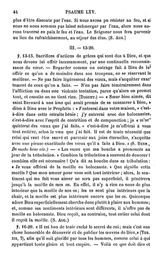 44                           PSAUME LXV.
plus d'être dissoute par l'eau. Si nous avons pu résister au feu, et si
nous ne nous sommes pas laissé submerger par l'eau, alors nous au-
rons traversé en paix le feu et l'eau. Le Seigneur nous fera parvenir
au lieu du rafraîchissement, au séjour des élus. (S. AUG.)

                               I I I . — 13-20.
     f. 13-15. Sacrifices d'actions de grâces qui sont dus à Dieu, et que
  nous devons lui offrir incessamment, par une continuelle reconnais-
                                                                               1
  sance du cœur. — Regarder comme un outrage fait à Dieu de l u
 offrir ce qu'on a de moindre dans son troupeau, en se réservant le
 meilleur. — Ne pas faire légèrement des vœux, mais s'acquitter exac"
 tement de ceux qu'on a faits. — N'en pas faire témérairement dans
 l'affliction ou dans une violente tentation, parce qu'alors on promet
  tout, et ensuite on ne tient rien. (DUGUET.) — « Sœur bien aimée, dit
  saint Bernard à une âme qui avait promis de se consacrer à Dieu, »
 dites à Dieu avec le Prophète : « J'entrerai dans votre maison, » c'est-
 à-dire dans cette retraite bénie ; j ' y entrerai avec des holocaustes,
 c'est-à-dire avec l'esprit de contrition et de componction ; j e « m'ac"
 quitterai des vœux que j ' a i faits, » c'est-à-dire j e m'offrirai à vous
 tout entière, selon le vœu que j ' a i fait. Il est de toute nécessité que
 celui qui veut être sauvé et parvenir aux joies éternelles, s'acquitte
avec une pieuse exactitude des vœux qu'il a faits à Dieu. » (S. BERN.,
De modo bene viv.) — « Les vœux que m a bouche a prononcés au
j o u r de la tribulation. » Combien la tribulation a souvent de douceur 1
combien elle est nécessaire ! Qu'a dit sa bouche dans sa tribulation :
« Je vous offrirai de la moelle en holocauste. » Que signifie cette
moelle ? Que mon amour pour vous soit tout intérieur ; alors, le sen-
 timent qui me fait vous aimer ne sera pas superficiel, il pénétrera
jusqu'à la moelle de mes os. En effet, il n'y a rien en nous de plus
intérieur que la moelle de nos o s ; les os sont plus intérieurs que la
chair, et la moelle est plus intérieure encore que les os. Quiconque
 adore Dieu superficiellement cherche donc plutôt à plaire aux hommes ;
 et, comme ses sentiments intérieurs sont différents, il n'offre pas de
 moelle en holocauste. Dieu reçoit, au contraire, tout entier celui dont
il reçoit la moelle. ( S . AUG.)
   f. 1G-20. « H est bon de tenir caché le secret du r o i ; mais c'est une
chose honorable de découvrir et de publier les œuvres de Dieu,» (TOB.
XII, 7), afin qu'il soit glorifié par tous les hommes, comme celui à qui
a p p a r t i e n t toute gloire et tout empire. — Voilà ce que doit dire et
                                                  *
 