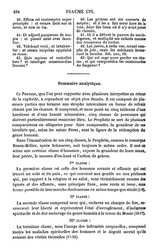 494                           PSAUME GVI.
  40. Effusa est contemptio super                40. Les princes ont été couverts do
principes : et errare fecit eos in            mépris ; et il les a fait errer hors do la
invio, et non in via.                         voie, dans des lieux où il n'y avait point
                                              de chemin.
   41. Et adjuvit pauperem de ino-               41. Et il a délivré le pauvre de son in-
pia : et posuit sicut oves fami-              digence, et multiplié ses enfants comme
lias.                                         des troupeaux de brebis.
   42. Videbunt recti, et lœtabun-               42. Les justes, à cette vue, seront rem-
tur : et omnis iniquitas oppilabit            plis de joie, mais les méchants forme-
os suum.                                      ront la bouche. Job. xxn, 19.
   43. Quis sapiens et custodiet                 43. Qui est sage pour garder ces cho-
hœc ? et intelliget misericordias             ses , et qui comprendra les miséricordes
Domini ?                                      du Seigneur ?



                          Sommaire analytique.

   Ce Psaume, que l'on peut rapporter avec plusieurs interprètes au retour
de la captivité, a cependant un objet plus étendu. 11 est composé do plu-
sieurs parties que termine une strophe intercalaire en forme de refrain
chanté par les chœurs. Il comprend, et nous peint en cinq tableaux d'une
hardiesse et d'une beauté admirables, cinq classes de personnes qui
doivent particulièrement remercier Dieu. Le Prophète se sert de plusiours
comparaisons ou allégories pour faire comprendre la grandeur do ces
bienfaits qui, selon les saints Pères, sont la figure de la rédemption du
genre humain.
   Dans rémunération de ces cinq classes, le Prophète, comme le remarque
Rosen-Mùller, après Schnurrer, suit toujours le môme ordre. Il mot on
scène une certaine classe d'hommes, expose la grandeur de leurs maux,
leur prière, le secours d'en-haut et l'action de grâces.
                                     r0
                                 I            CLASSE :
  La première classe est celle des hommes errants et affamés qui ont
trouvé un asile et du pain, co qui convient aux gentils ou aux pécheurs
qui, par rapport à la religion et au salut, sont véritablement comme dos
égarés et des affamés, sans principes fixes, sans route ni issue, sans
terme possible de leur marche douloureuse en même temps que stérile (1-9).
                                 11° CLASSE :
  La seconde classe comprend ceux qui, esclaves ou chargés de fers, re-
couvrent leur liberté et représentent l'état d'aveuglement, d'indigence
spirituelle et de dur esclavage du genre humain à la venue du Messie (10-17).
                                          e
                                111 CLASSE :
  La troisième classe, sous l'image des infirmités corporelles, comprend
toutes les maladies spirituelles des hommes et le dégoût mortel qu'ils
avaient des vérités éternelles (17-22).
 