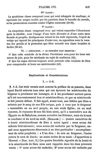 PSAUME CVI.
                                    0
                               IV       CLASSE :
  La quatrième classe comprend ceux qui sont échappés du naufrage, et
représente les orages excités par les passions dans le tumulte du inonde,
ouïes persécutions exercées contre l'Église naissante (23-32).
                                V° CLASSE :
   La cinquième classe comprend ceux qui voient reparaître l'abondance
après la stérilité, sous l'image d'une terre dévastée et d'une autre terre
féconde et peuplée. Quelques-uns voient ici les Juifs réprouvés, l'esprit de
vertige qui égarait les principaux d'entre eux, en opposition avec la voca-
tion des gentils et la protection que Dieu accorde aux âmes humbles et
dociles (38-41).
             VI. — CONCLUSION. — LE PROPHÈTE FAIT OBSERVER :
  1° Que cette conduite de la divine Providence sera pour les bons une
source de joie, pour les méchants un sujet de confusion (42);
  2° Que les sages doivent toujours avoir présente cotte conduite de Dieu
pour comprendre et louer ses miséricordes (43).



                    Explications et Considérations.

                                I. — 1-9.

   f. 1-3. Ces trois versets sont comme la préface de ce psaume, dans
lequel David exhorte tous ceux qui ont éprouvé les miséricordes du
Seigneur à proclamer ses louanges, et à les proclamer surtout parce
qu'il est souverainement bon et miséricordieux, et que sa miséricorde
ne fait jamais défaut. Il fait appel, avant tout, aux fidèles que Dieu a
rachetés par le sang de son Fils unique, puis à ceux que le Seigneur
a rassemblés en un seul peuple, en une seule Eglise, en un seul
 royaume, le royaume de son fils bien-aimé, qu'il a rassemblés non de
 l'Egypte ou de Babyione, comme autrefois les Hébreux, mais du levant
 au couchant et du nord au midi. (BELLARM.) — Quatre caractères de
 la bonté miséricordieuse de Dieu à notre égard : nous avons été
 rachetés littéralement ; nous avons été rachetés par le Seigneur, au-
  quel nous appartenons désormais à un titre particulier : accomplisse-
  ment de cette prophétie : « L'un dira : Je suis au Seigneur, l'autre
  portera le nom de Jacob ; un autre écrira de sa main : J'appartiens à
  l'Eternel. » (ISAI. XLIV, 5.) Ces quatre bienfaits signalés de la bonté et
  delà miséricorde de Dieu nous sont rappelés dans les deux premiers
  versets : 1° nous avons été rachetés; 2° nous avons été rachetés par
 