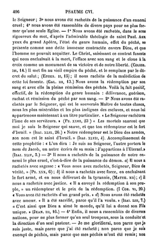 496                           PSAUME CVI.
le Seigneur ; 3° nous avons été rachetés de la puissance d'un ennemi
cruel ; 4° nous avons été rassemblés de divers pays pour ne plus for-
mer qu'une seule Eglise. — 1° Nous avons été rachetés, dans le sens
rigoureux du mot, d'après l'admirable théologie de saint Paul. Aux
yeux du grand Apôtre, l'état du genre humain, effet du péché, se
présente comme une dette immense contractée envers Dieu, et que
l'homme ne pouvait acquitter. Le Ghrist, saisissant ce contrat funeste
qui nous enchaînait à la mort, l'efface avec son sang et le cloue à la
croix comme un monument de sa victoire et de notre liberté. (COLOSS.
m , 14.) Il met fin au vieil empire du péché, et le remplace par le dé-
cret du salut ; (EPIIES. II, 15) ; il nous rachète de la malédiction de
cette loi funeste. (GAL. m , 13.) Nous avons la rédemption par son
sang et avec elle la pleine rémission des péchés. Voilà le, fait positif,
effectif, de la rédemption du genre humain : délivrance, guérison,
rachat et rémission du péché par son sang. — 2° Nous avons été ra-
chetés par le Seigneur, qui est le souverain Maître de toutes choses,
nous les plus misérables et les plus indignes des esclaves, et nous lui
appartenons maintenant à un titre particulier. « Le Seigneur rachètera
Pâme de ses serviteurs. » ( P s . xxm, 23.) « Les mortels sauront quo
moi je suis le Seigneur qui sauve, et que ton rédempteur est le fort
d'Israël. » (ISAI. XLÏX, 26.) « Notre rédempteur est le Dieu des armées,
son nom est le saint d'Israël.» (ISAI. XLVII, 4). Accomplissement do
cette prophétie : « L'un dira : Je suis au Seigneur, l'autre portera lo
nom de Jacob, un autre écrira de sa main : J'appartiens à l'Eternel.»
(ISAI. XLIV, 5.) — 3° 11 nous a rachetés de la puissance de notre en-
nemi le plus cruel, c'est-à-dire de la puissance du démon, a) Il nous a
rachetés avec sagesse : « Vous nous avez rachetés, Seigneur, Dieu de
vérité, » (Ps. xxx, 6) ; b) il nous a rachetés avec force, en enchaînant
le fort a r m é , et en nous délivrant de la tyrannie, (MATTH. XII); C) il
nous a rachetés avec justice. « Il a envoyé la rédemption à son peu-
ple, » un rédempteur et le prix de la rédemption. (I COR. VI, 20.)
« Vous avez été rachetés d'un grand prix. » d) Nous avons été rachetés
avec amour, a II a été sacrifié, parce qu'il l'a voulu. » (ISAI. LUI, 1.)
« C'est ainsi que Dieu a aimé le monde, qu'il lui a donné son Fils
unique. » (JEAN, m , 16.) — 4° Enfin, il nous a rassemblés de diverses
nations, pour ne plus former qu'un seul troupeau,sous la conduitc'ot
l a direction d'un seul pasteur. — Je me glorifierai, non parce quo jo
suis juste, mais parce que j ' a i été r a c h e t é ; non parce que je suis
exempt de péchés, mais parce que mes péchés m'ont été remis ; non
 