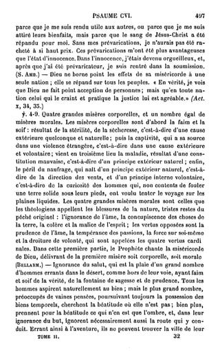 P S A U M E GVI.                          497
parce que je me suis rendu utile aux autres, ou parce que je me suis
attiré leurs bienfaits, mais parce que le sang de Jésus-Christ a été
répandu pour moi. Sans mes prévarications, je n'aurais pas été r a -
cheté à si haut prix. Ces prévarications m'ont été plus avantageuses
que l'état d'innocence. Dans l'innocence, j'étais devenu orgueilleux, et,
après que j ' a i été prévaricateur, j e suis rentré dans la soumission.
(S. AMB.) — Dieu ne borne point les effets de sa miséricorde à une
seule nation ; elle se répand sur tous les peuples. « En vérité, je vois
que Dieu ne fait point acception de personnes ; mais qu'en toute n a -
tion celui qui le craint et pratique la justice lui est agréable.» (Act.
X, 34, 35.)
   f. 4-9. Quatre grandes misères corporelles, et un nombre égal de
misères morales. Les misères corporelles sont d'abord la faim et la
soif: résultat de la stérilité, de la sécheresse, c'est-à-dire d'une cause
extérieure quelconque et naturelle; puis la captivité, qui a sa source
dans une violence étrangère, c'est-à-dire dans une cause extérieure
et volontaire ; vient en troisième lieu la maladie, résultat d'une cons-
titution mauvaise, c'est-à-dire d'un principe extérieur naturel ; enfin,
le péril du naufrage, qui naît d'un principe extérieur naturel, c'est-à-
dire de la direction des vents, et d'un principe interne volontaire,
c'est-à-dire de la curiosité des hommes qui, non contents de fouler
une terre solide sous leurs pieds, ont voulu tenter le voyage sur les
plaines liquides. Les quatre grandes misères morales sont celles que
les théologiens appellent les blessures de la nature, tristes restes du
péché originel : l'ignorance de l'âme, la concupiscence des choses do
la terre, la colère et la malice de l'esprit ; les vertus opposées sont la
prudence de l'âme, la tempérance des passions, la force sur soi-même
et la droiture de volonté, qui sont appelées les quatre vertus cardi
nales. Dans cette première partie, le Prophète chante la miséricorde
de Dieu, délivrant de la première misère soit corporelle, soit morale
(BELLARM,) — Ignorance du salut, qui est la plaie d'un grand nombre
d'hommes errants dans le désert, comme hors de leur voie, ayant faim
et soif de la vérité, de la fontaine de sagesse et de prudence. Tous les
hommes aspirent naturellement au bien ; mais le plus grand nombre,
préoccupés de vaines pensées, poursuivant toujours la possession des
biens temporels, cherchent la béatitude où elle n'est pas ; bien plus,
prennent pour la béatitude ce qui n'en est que l'ombre, et, dans leur
ignorance du but, ignorent nécessairement aussi la route qui y con-
duit. E r r a n t ainsi à l'aventure, ils ne peuvent trouver la ville de leur
         TOME il.                                               32
 