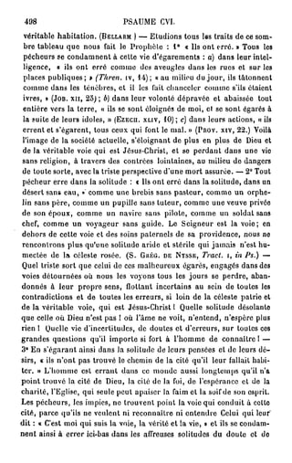 498                            PSAUME CVI.
 véritable habitation. (BELLARM ) — Etudions tous les traits de ce som-
 bre tableau que nous fait le Prophète : 1 ° « Us ont erré. » Tous les
 pécheurs se condamnent à cette vie d'égarements : a) dans leur intel-
 ligence, « ils ont erré comme des aveugles dans les rues et sur les
 places publiques; » (Thren. iv, 1 4 ) ; « au milieu du jour, ils tâtonnent
 comme dans les ténèbres, et il les fait chanceler comme s'ils étaient
 ivres, » (JOB. XII, 25); b) dans leur volonté dépravée et abaissée tout
 entière vers la terre, « ils se sont éloignés de moi, et se sont égarés à
 la suite de leurs idoles, » (EZECH. XLIV, 1 0 ) ; c) dans leurs actions, « ils
 errent et s'égarent, tous ceux qui font le mal. » (PROV. XIV, 22.) Voilà
 l'image de la société actuelle, s'éloignant de plus en plus de Dieu et
 de la véritable voie qui est Jésus-Christ, et se perdant dans une vie
sans religion, à travers des contrées lointaines, au milieu de dangers
de toute sorte, avec la triste perspective d'une mort assurée. — 2° Tout
pécheur erre dans la solitude : « Us ont erré dans la solitude, dans un
désert sans eau, » comme une brebis sans pasteur, comme un orphe-
lin sans père, comme un pupille sans tuteur, comme une veuve privée
de son époux, comme un navire sans pilote, comme un soldat sans
chef, comme un voyageur sans guide. Le Seigneur est la voie; en
dehors de cette voie et des soins paternels de sa providence, nous ne
rencontrons plus qu'une solitude aride et stérile qui jamais n'est hu-
mectée de la céleste rosée. (S. GRÉG. DE NYSSE, Tract, i, in Ps.) —
Quel triste sort que celui de ces malheureux égarés, engagés dans des
voies détournées où nous les voyons tous les jours se perdre, aban-
donnés à leur propre sens, flottant incertains au sein de toutes les
contradictions et de toutes les erreurs, si loin de la céleste patrie et
de la véritable voie, qui est Jésus-Christ l Quelle solitude désolante
que celle où Dieu n'est pas ! où l'âme ne voit, n'entend, n'espère plus
rien l Quelle vie d'incertitudes, de doutes et d'erreurs, sur toutes ces
grandes questions qu'il importe si fort à l'homme de connaître I —
3° En s'égarant ainsi dans la solitude de leurs pensées et de leurs dé-
sirs, « ils n'ont pas trouvé le chemin de la cité qu'il leur fallait habi-
ter. » L'homme est e r r a n t dans ce monde aussi longtemps qu'il n'a
point trouvé la cité de Dieu, la cité de la foi, de l'espérance et de la
charité, l'Eglise, qui seule peut apaiser la faim et la soif de son esprit.
Les pécheurs, les impies, ne trouvent point la voie qui conduit à celte
cité, parce qu'ils ne veulent ni reconnaître ni entendre Celui qui leur'
dit : « C'est moi qui suis la voie, la vérité et la vie, » et ils se condam-
nent ainsi à errer ici-bas dans les affreuses solitudes du doute et do
 