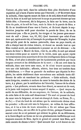 PSAUME GVI.                              499
 l'erreur, et, plus tard, dans les solitudes bien plus désolantes d'une
 expiation qui n'aura d'autre terme que l'éternité. — 4° En errant dans
 la solitude, l'âme égarée meurt de faim et de soif, faim et soif cruelles
 dont la faim et la soif qui torturent le corps ne peuvent donner qu'une
 faible idée. « J'enverrai, dit le Seigneur, la faim sur la terre, non la
 faim du pain, ni la soif de l'eau, mais la faim de la parole de Dieu. »
 Et ils se troubleront d'une mer à l'autre, et ils iront depuis le sep-
 tentrion jusqu'au midi pour chercher la parole de Dieu ; ils ne la
 trouveront pas. « En ce jour-là, les vierges et les jeunes gens mour-
 ront de soif » (Amos. v m , 11, 12.) Quel tourment que celui d'une
âme qui, après avoir été, à l'exemple du prodigue de l'Evangile, le plus
loin qu'elle peut de la maison paternelle, dans un pays écarté, où
elle a dissipé tant de riches trésors, et donné au monde tout ce que
Dieu voulait avoir, est condamnée à pousser ce cri de détresse : « J e
meurs de faim 1 » Mourir de faim, c'est là, en efl'et, le sort qui attend
ces âmes créées pour se nourrir de la vérité, mais qui, ayant rejeté
volontairement cette nourriture divine des intelligences faites à l'image
de Dieu, n'ont plus à attendre que les épuisements produits par leurs
longues erreurs et les défaillances de la mort : « Us ont erré dans la
solitude, dans une terre sans eaux, et ils n'ont trouvé aucune voie
vers une cité habitable ; affamés, altérés, leur âme est tombée dans
la défaillance. » — Pour se garantir du malheur que dépeint le Pro-
phète, les saints établissent dans eux-mêmes une solitude toute dif-
férente de celle où marchent les pécheurs. « Cette solitude, disait
saint Grégoire, consiste à exclure du cœur le tumulte des désirs de la
terre, à y placer, par la méditation de l'éternité, l'amour de la céleste
patrie. » Les pécheurs, errants dans leur désert, ne savent où ils vont,
et le juste voit toujours le terme auquel il aspire. — Quel moyen de
sortir de ces difficultés, de ces angoisses, de l'erreur, de la solitude,
de cette faim et de cette soif désastreuse ? Un seul cri poussé du fond
du cœur vers le Seigneur, et tout est changé (S. GUÉG. DE NYSSE, Tr. i,
m Ps.) — C'est du fond de cet abîme que la miséricorde divine vient
les prendre : « Us ont crié vers le Seigneur, au milieu de leur afflic-
tion, et il les a tirés de leurs nécessités. » Ce cri même que l'âme
pousse vers Dieu, est un effet de la grâce divine, puisque l'homme ne
saurait crier de ce cri puissant qui obtient la grâce de sa délivrance,
si le Saint-Esprit ne forme en lui ces gémissements ineffables qui sont
toujours exaucés de Dieu. Après ce grand cri poussé vers Dieu, qu'il
reste encore de choses à faire î Quel secours leur a-t-il donné en rai-
 