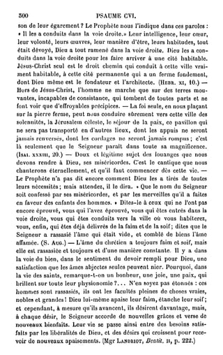 SOO                           PSAUME CVI.
  son de leur égarement ? Le Prophète nous l'indique dans ces paroles :
  « Il les a conduits dans la voie droite.» Leur intelligence, leur cœur,
  leur volonté, leurs œuvres, leur manière d'être, leurs habitudes, tout
  était dévoyé, Dieu a tout ramené dans la voie droite. Dieu les a con-
  duits dans la voie droite pour les faire arriver à une cité habitable.
 Jésus-Christ seul est le droit chemin qui conduit à celte ville vrai-
 ment habitable, à cette cité permanente qui a un ferme fondement,
 dont Dieu même est le fondateur et l'architecte. (HBBR. XI, 10.) —
 Hors de Jésus-Christ, l'homme ne marche que sur des terres mou-
 vantes, incapables de consistance, qui tombent de toutes parts et ne
 font voir que d'effroyables précipices. — La foi seule, en nous plaçant
 sur la pierre ferme, peut nous conduire sûrement vers cette ville des
 solennités, la Jérusalem céleste, le séjour de la paix, ce pavillon qui
 ne sera pas transporté en d'autres lieux, dont les appuis ne seront
jamais renversés, dont les cordages no seront jamais rompus ; c'est
 là seulement que le Seigneur paraît dans toute sa magnificence.
 (ISAI. XXXIII, 20.) — Doux et légitime sujet des louanges que nous
 devons rendre à Dieu, ses miséricordes. C'est le cantique que nous
 chanterons éternellement, et qu'il faut commencer dès cette vie. —
Le Prophète n'a pas dit encore comment Dieu les a tirés de toutes
leurs nécessités ; mais attendez, il le dira. « Que le nom du Seigneur
soit confessé par ses miséricordes, et par les merveilles qu'il a faites
en faveur des enfants des hommes. » Diles-le à ceux qui ne l'ont pas
 encore éprouvé, vous qui l'avez éprouvé, vous qui êtes entrés dans la
voie droite, vous qui êtes conduits vers la ville où vous habiterez,
vous, enfin, qui êtes déjà délivrés de la faim et de la soif; dites que le
 Seigneur a rassasié l'âme qui était vide, et comblé de biens l'âme
affamée. ( S . AUG.) — L'âme du chrétien a toujours faim et soif, mais
elle est rassasiée et toujours et d'une manière constante. Il y a dans
la voie du bien, dans le sentiment du devoir rempli pour Dieu, uno
satisfaction que les âmes abjectes seules peuvent nier. Pourquoi, dans
la vie des saints, remarque-t-on un bonheur, une joie, une paix, qui
brillent sur toute leur physionomie ? . . . N'en soyez pas étonnés : ces
hommes sont rassasiés, ils ont les facultés pleines de choses vraies,
nobles et grandes I Dieu lui-même apaise leur faim, étanche leur soif ;
et cependant, à mesure qu'ils avancent, ils désirent davantage, mais,
à chaque désir, le Seigneur accorde de nouvelles grâces et verse de
nouveaux bienfaits. Leur vie se passe ainsi entre des besoins satis-
faits p a r les libéralités de Dieu, et des désirs qui croissent pour rece-
voir de nouveaux apaisements. (Mgr LANDRIOT, Beatit. n , p . 222.)
 