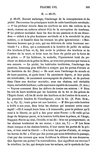 PSAUME CVI.                                   501


                                  II.   —10-17.

   f. 1 0 - 1 7 .
              Second esclavage, l'esclavage de la concupiscence et du
péché. Parcourons les principaux traits de cette humiliante servitude.
— 1 ° Le pécheur étendu dans les ténèbres au sein des ombres de la
m o r t , comme un cadavre atteint déjà de la corruption du tombeau.
2° Le pécheur enchaîné dans les fers de ses passions et de ses désor-
dres — réduit à la plus honteuse servitude et à la mendicité la plus
entière, — et humilié dans les travaux les plus ignominieux : « Mal-
heureux homme que je suis, qui me délivrera de cette honteuse ser-
vitude ? » « Dieu, qui a commandé à la lumière de jaillir du milieu
des ténèbres (I COR. IV, 6), fait sortir le pécheur des ténèbres et de
l'ombre de la mort, et brise tous les liens du péché par la force de
sa grâce. — 3 ° La faiblesse, la maladie, l'épuisement total du p é -
cheur en dehors de la grâce de Dieu, ne trouvent personne qui vienne à
son secours. — Le péché, les babiludes invétérées, l'esclavage des
passions, beaucoup plus difficiles à rompre que les portes d'airain et
les barrières de fer. (DUG.) — Us sont sous l'esclavage du monde et
de leurs passions, et quels liens I Ils paraissent légers, et leur poids
est intolérable; ils paraissent accompagnés de plaisirs, et ils portent
dans l'âme une douleur mortelle; sous ces chaînes, nul véritable
repos, nul solide bonheur, nulle espérance capable de consoler. (S. AUG.)
— Voyons comment Dieu les délivre de toutes ces misères : 1 ° Dieu
les tire de leurs ténèbres par les lumières de la foi et des grâces de
l'Esprit-Saint. «Il les fît sortir des ténèbres et de l'ombre de la mort. »
La première lumière de l'intelligence, c'est la foi. (S. PIER. DAM.,
L. H, Ep. 5 ) ; toute grâce est une lumière. — 2 ° Dès que cette lumière
a brillé à nos yeux, Dieu brise les chaînes qui tenaient notre cœur
captif : « Et il rompit leurs liens. » Il renouvelle, pour le pécheur qu'il
rend à la liberté, ce qu'il a fait pour saint Pierre : « Et voilà q u ' u n
Ange du Seigneur parut, et la lumière brilla dans la prison, et l'Ange,
frappant Pierre au côté, l'éveilla et lui dit : lève-toi p r o m p t e m e n t ; et
les chaînes tombèrent de ses mains. » (Act. xn, 7 . ) — 3 ° Les liens
étant rompus et les chaînes brisées, il leur ouvre les portes de la p r i -
son, et leur rend la liberté : « Il a brisé les portes d'airain, et rompu
les barres de fer. » C'est par des portes que nous défendons le passage,
c'est par des verroux que nous fortifions la clôture de nos demeures.
Que figurent ces portes ? la contradiction. Que signifient ces verroux ?
la rébellion. Le fer, qui dompte tous les métaux, esl le symbole de l'au-
 