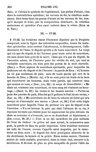 502                            PSAUME GVI.
dace, et l'airain le symbole de l'opiniâtreté. Les portes d'airain, c'est
donc la contradiction opiniâtre; les verroux de fer, la rébellion auda-
cieuse. Dieu brise donc les portes d'airain et les verroux de fer, lors-
qu'il dompte et brise, par la componction intérieure, la rébellion
audacieuse et opiniâtre d'un cœur endurci dans le crime. (Rien, DE
S. YIGT.)

                              III. —   17-22.


  f. 1 7 - 2 2 .La troisième classe d'hommes dépeinte par le Prophète
 comprend, sous la ligure des infirmités corporelles, toutes les mala-
dies spirituelles, mais surtout l'abattement, le découragement, l'affa-
 dissement de l'âme, le dégoût qu'elle a de toute nourriture. Le corps
 qui n'a que du dégoût et de l'horreur pour toute sorte de nourriture,
 est sans doute bien près de la m o r t ; l'âme qui n'a que du dégoût, de
l'aversion môme, de l'horreur pour les vérités du ciel, qui sont sa
véritable nourriture, est bien près des portes de la mort éternelle.
 (DUG.) — Trois espèces de nourriture spirituelle, pour lesquelles les
pécheurs ont du dégoût et de l'horreur : la parole de Dieu : «L'homme
ne vit pas seulement de pain, mais de toute parole qui sort de la
bouche de Dieu; » (MATTU. m); « Ce ne sont point les fruits d e l à terre
qui nourrissent les hommes, mais votre parole, qui conserve ceux
qui croient en vous, » (SAG., XVI, 2 6 ) ; le corps de Jésus-Christ : « Ma
chair est vraiment une nourriture, et mon sang est vraiment un breu-
vage,   »  (JEAN, VI, 5 5 ) ; les vertus et les bonnes œuvres : « Portez au
juste des paroles de paix, dites-lui qu'il goûtera le fruit de ses vertus, »
(ISAI. m , 1 0 ) ; « Ma nourriture est de faire la volonté de Celui qui m'a
envoyé et d'accomplir son œuvre. » (JEAN, IY, 3 4 . ) C'est cette triple
nourriture pour laquelle l'âme du pécheur n'a que du dégoût et de
l'aversion. « Il a en horreur le pain qui était l'aliment de sa vie, il
repousse les mets qui étaient pour lui auparavant les plus délicats. Sa
chair se consume et s'évanouit, ses os se dessèchent et dépérissent. »
(JOB. xxxin, 2 0 , 2 1 . ) — C'est là un des caractères les plus saillants
de l'état de tiédeur : la prière est sans attrait, la communion sans
goût, la parole de Dieu un guide importun. Cette troisième tentation
est celle de l'ennui, comme l'appelle saint Augustin, qui la carac-
térise en deux mots : le dégoût des deux principaux aliments de la
vie chrétienne, la lecture et la prière. Biens moins encore, l'homme
atteint de cette maladie, pourrait-il, dans ce triste état, recourir à la
méditation. Il devient de plus en plus incapable de porter l'idée du
 