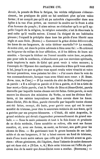 PSAUME CVI.                              503
   devoir, la pensée de Dieu le fatigue, les vérités religieuses s'obscur-
   cissent, les pratiques de piété ne lui semblent plus qu'une vaine
   forme; il ne conçoit pas qu'il ait pu autrefois s'agenouiller dans une
   église à la vue d'un prêtre, ou recevoir la cendre sur le front à côté
  d'un homme du peuple; il aime mieux ne s'attacher qu'à ce qu'il a p -
  pelle l'esprit de la religion, la religion naturelle; c'est là désormais Je
  seul culte qu'il veuille suivre. L'ennui l'a éloigné de ses habitudes
  pieuses ; l'orgueil le précipite dans tous les périls d'une liberté sans
  règle et sans frein. (RENDU.) — Comment la grâce divine délivre-t-elle
  les âmes de ces langueurs, de cette tiédeur mortelle? 1° Le remède,
  de notre côté, est dans la prière adressée à Dieu avec foi : « Us crièrent
  au Seigneur du milieu de leur affliction, et il les délivra de leurs né-
 cessités, e Lorsque la tiédeur ou l'ennui accable votre âme, ne perdez
 pas pour cela la confiance, n'abandonnez pas vos exercices spirituels,
 mais implorez la main de Celui qui peut venir à votre secours; à
 l'exemple de l'Epouse des cantiques, demandez à Dieu qu'il vous attire
 à lui, jusqu'à ce que sa grâce vous ayant rendu votre vivacité et votre
 ferveur premières, vous puissiez lui dire : « J'ai couru dans la voie de
 vos commandements, lorsque vous avez dilaté mon cœur. » (S. BERN.
 Serm. xxn, in Canl.) — 2° Le remède du côté de Dieu, c'est d'envoyer
 sa parole : « Il a envoyé sa parole et il les a guéris, et il les a tirés de
leur mort.» Celte parole, c'est le Verbe de Dieu et Jésus-Christ, parole
éternelle par laquelle toutes choses ont ôté faites. Cette parole, ce sont
encore les discours des ministres du Verbe, ce sont les divines Ecri-
tures, et les saintes inspirations que Dieu envoie dans les âmes.
Jésus-Christ, Fils de Dieu, parole éternelle par laquelle toutes choses
ont été faites, envoyé, dit Isaïe, pour guérir ceux qui ont le cœur
accablé de tristesse, pour ôtre le souverain médecin de nos âmes, qu'il
a guéries par ses propres blessures. « C'était, dit saint Augustin, le
grand médecin qui devait s'approcher personnellement du grand m a -
lade. » — Sous la main puissante et tout à la fois douce et prudente
de ce divin médecin, l'âme accablée se relève, elle sent ses forces
renaître, et, avec ses forces, sa santé, sa ferveur, son goût pour les
choses de Dieu. — En guérissant tout le genre humain de ses infir-
mités et de ses langueurs, il lui a laissé encore un fond de tristesse,
mais d'une toute autre nature que celle qui le dévorait avant sa g u é -
rison : «Nous gémissons, dit l'Apôtre, dans l'attente de notre demeure
qui est dans ciel. » (Il COR. V, 4.) Mais celte tristesse est l'effet du pré-
cieux don de la santé que Jésus-Christ nous a rendue. (BERTUIER.) —
 