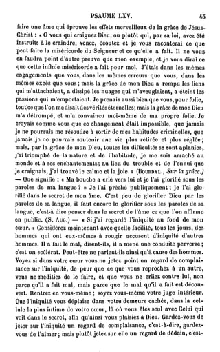 PSAUME LXV.                                 45
  faire une âme qui éprouve les effets merveilleux de la grâce de Jésus-
 Christ : « O vous qui craignez Dieu, ou plutôt qui, par sa loi, avez été
 instruits à le craindre, venez, écoutez et j e vous raconterai ce que
 peut faire la miséricorde du Seigneur et ce qu'elle a fait. Il ne vous
 en faudra point d'autre preuve que mon exemple, et j e vous dirai ce
 que cette infinie miséricorde a fait pour moi. J'étais dans les mômes
 engagements que vous, dans les mômes erreurs que vous, dans les
 mômes excès que vous; mais la grâce de mon Dieu a rompu les liens
 qui m'attachaient, a dissipé les nuages qui m'aveuglaient, a éteint les
 passions qui m'emportaient. Je prenais aussi bien que vous, pour folie,
 tout'ce que l'on me disait des vérités éternelles; mais la grâce de mon Dieu
 m'a détrompé, et m'a convaincu moi-môme de ma propre folie. J e
 croyais comme vous que ce changement était impossible, que jamais
je ne pourrais me résoudre à sortir de mes habitudes criminelles, quo
jamais j e ne pourrais soutenir une vie plus retirée et plus r é g l é e ;
mais, par la grâce de mon Dieu, toutes les difficultés se sont aplanies,
j'ai triomphé de la nature et de l'habitude, j e me suis arraché au
monde et à ses enchantements; au lieu du trouble et de l'ennui que
je craignais, j ' a i trouvé le calme et la joie. » (BOURDAL., Sur la grâce.)
— Que signifie : « Ma bouche a crié vers lui et je l'ai glorifié sous les
paroles de ma langue ? » Je l'ai proche publiquement ; je l'ai glo-
rifié dans le secret de mon âme. C'est peu de glorifier Dieu par les
paroles de sa langue, il faut encore le glorifier sous les paroles de sa
langue, c'est-à dire penser dans le secret de l'âme ce que l'on affirme
en public. ( S . AUG.) — « Si j ' a i regarde l'iniquité au fond de mon
cœur. » Considérez maintenant avec quelle facilité, tous les j o u r s , des
hommes qui ont eux-mêmes à rougir accusent d'iniquité d'autres
hommes. Il a fait le mal, disent-ils, il a mené une conduite perverse ;
c'est un scélérat. Peut-être ne parlent-ils ainsi qu'à cause des hommes.
Yoyez si dans votre cœur vous ne jetez point un regard de complai-
sance sur l'iniquité, de peur que ce que vous reprochez à un a u t r e ,
vous ne méditiez de le faire, et que vous ne criiez contre lui, non
parce qu'il a fait mal, mais parce que le m a l qu'il a fait est décou-
 vert. Rentrez en vous-même ; soyez vous-même votre juge intérieur.
Que l'iniquité vous déplaise dans votre demeure cachée, dans la c e l -
lule la plus intime de votre cœur, là où vous êtes seul avec Celui qui
voit dans le secret, afin qu'ainsi vous plaisiez à Dieu. Gardez-vous do
jeter sur l'iniquité un regard de complaisance, c'est-à-dire, gardez-
vous de l'aimer ; mais plutôt jetez sur elle un regard de dédain, c'est-
 