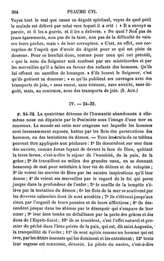 504                            PSAUME CVI.
Voyez tout le mal que cause ce dégoût spirituel, voyez de quel péril
le malade est délivré par celui vers lequel il a crié : « Il a envoyé sa
parole, et il les a guéris, et il les a délivrés. » De quoi ? Non pas de
leurs égarements, non pas de la faim, non pas de la difficulté de vain-
cre leurs péchés, mais « de leur corruption. » C'est, en effet, une cor-
ruption de l'esprit que d'avoir du dégoût pour ce qui est plein de
douceur. Pour ce bienfait donc, comme pour ceux qui ont précédé,
 « que le nom du Seigneur soit confessé par ses miséricordes et par
les merveilles qu'il a faites en faveur des enfants des hommes. Qu'ils
 lui offrent un sacrifice de louanges. » S'ils louent le Seigneur, c'est
 qu'ils goûtent sa douceur; « et qu'ils publient ses ouvrages avec des
 transports de joie, » sans ennui, sans tristesse, sans anxiété, sans dé-
 goût, mais, au contraire, avec des transports de joie. (S. AUG.)


                                IV. — 24-32.

   fi. 24-32. La quatrième détresse de l'humanité abandonnée à elle-
même nous est dépeinte par le Psalmiste sous l'image d'une mer en
courroux. Le monde est cette mer orageuse sur laquelle les hommes
sont incessamment exposés, battus par les flots des persécutions des
hommes, ou des tentations du démon. — Tous les«traitsde ce tableau
peuvent être appliqués aux pécheurs : 1° Us descendent sur mer dans
des navires, comme Jonas fuyant de devant la face de Dieu, quittant
la terre ferme, c'est-à-dire le séjour de l'humilité, de la paix, de la
grâce ; 2° ils travaillent au milieu des grandes eaux, en se donnant
beaucoup de mal pour satisfaire à leur vie de délices et de voluptés ;
3° ils voient les œuvres de Dieu par les saintes inspirations qu'il leur
donne ; 4° ils voient ses merveilles par le regard de la foi qui perce
jusque dans la profondeur de l'enfer ; 5° le souffle de la tempête s'é-
lève par la tentation du démon ; 6° les flots de la mer se soulèvent par
les diverses calamités dont ils sont accablés ; 7° ils s'élèventjusqu'aux
cieux par l'orgueil de leurs pensées et de leurs afflictions ; 8° ils des-
cendent jusque dans les abîmes par le désespoir qui s'empare de leur
cœur ; 9° leur âme tombe en défaillance par la perte des grâces et des
dons de l'Esprit-Saint; 10° ils se troublent, c'est l'effet naturel et pre-
mier du péché dans l'âme privée de la paix, qui est, dit saint Augustin,
la tranquillité de l'ordre ; 11° ils sont agités comme un homme qui est
ivre, p a r l e s désirs insensés qui les dominent et les entraînent ; 12° touto
leur sagesse est renversée, dévorée. Le pilote du navire, c'est-à-dire
 
