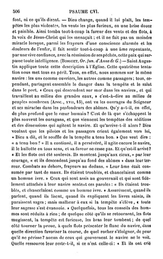 500                            PSAUME CY1.
 font, ni ce qu'ils disent. — Dieu change, quand il lui plaît, les tem-
 pêtes les plus violentes, les vents les plus furieux, en une brise douce
 et paisible. Ainsi tomba tout-à-coup la fureur des vents et des flots, à
 3a voix de Jésus-Christ qui les menaçait ; et il ne fait pas un moindre
miracle lorsque, parmi les frayeurs d'une conscience alarmée et les
-douleurs de l'enfer, il fait sentir tout-à-coup à une âme repentante,
 par une vive confiance, avec la rémission de ses péchés, cette paix qui sur-
 passe toute intelligence. (BOSSUET, Or. fun. d'Anne de G.) — Saint Augus-
 tin applique toute cette description à l'Eglise. Cette quatrième tenta-
 tion nous met tous en péril. Tous, en effet, nous sommes sur le môme
 navire : les uns comme ouvriers, les autres comme passagers; tous, ce-
p e n d a n t , partagent ensemble le danger dans la tempête et le salut
 dans le port. « Ceux qui descendent sur mer dans les navires, et qui
 travaillent au milieu des grandes eaux, » c'est-à-dire au milieu de
 peuples nombreux ( A r o c , xvir, 15), ont vu les ouvrages du Seigneur
 et ses miracles dans les profondeurs des abîmes. Qu'y a-t-il, en effet,
 de plus profond que le cœur h u m a i n ? C'est de là que s'échappent lo
plus souvent les ouragans, et que viennent les tempêtes des séditions
et des dissensions qui agitent le navire. Et qu'arrive-t-il alors? Dieu
voulant que les pilotes et les passagers crient également vers lui,
 « Dieu a dit, et le souffle de la tempête a tenu bon. » Que veut dire :
« a tenu bon ? » Il a continué, il a persévéré, il agite encore le naviro,
il le ballotte en tous sens, et sa fureur ne cesse pas. Et qu'est-il arrivé?
« Et les flots ont été soulevés. Ils montent jusqu'aux cieux, » par leur
courage, « et ils descendent jusqu'au fond des abîmes » dans leur ter-
reur. Combats au dehors, frayeurs au dedans. « Leur âme était con-
sumée p a r tant de maux. Ils étaient troublés, et chancelaient commo
un homme ivre. » Ceux qui sont assis au gouvernail et qui sont fidè-
lement attachés à leur navire sentent ces paroles : « Ils étaient trou-
blés, et chancelaient comme un homme ivre. • Assurément, quand ils
parlent, quand ils lisent, quand ils expliquent les livres saints, ils
paraissent sages ; mais malheur à eux si la tempête s'élève, « toute
leur sagesse s'est évanouie. » Quelquefois, tous les conseils des hom-
mes sont réduits à rien ; de quelque côté qu'ils se retournent, les Ilots
mugissent, la tempête est furieuse, les bras leur t o m b e n t ; de quçl
côté tourner la proue, à quels flots présenter le flanc du navire, dans
quelle direction favoriser la course, de quel rocher s'éloigner, de peur
qu'il ne périsse? aucun do ceux qui gouvernent le navire ne le voit.
Quelle ressource leur reste-t-il, si ce n'est celle-ci: « Et ils ont crié
 