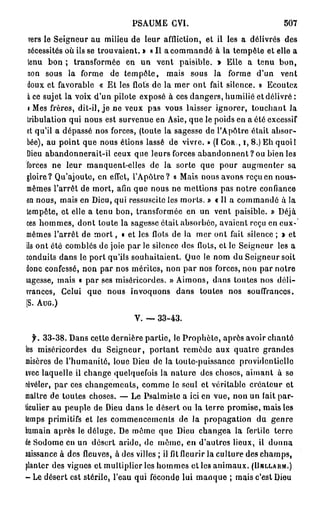 PSAUME CVI.                                 507
 vers le Seigneur au milieu de leur affliction, et il les a délivrés des
 nécessités où ils se trouvaient. » « Il a commandé à la tempête et elle a
 tenu bon ; transformée en un vent paisible. » Elle a tenu bon,
 non sous la forme de tempête, mais sous la forme d'un vent
 doux et favorable « Et les flots de la mer ont fait silence. » Ecoutez
 à ce sujet la voix d'un pilote exposé à ces dangers, humilié et délivré :
 i Mes frères, dit-il, j e ne veux pas vous laisser ignorer, touchant la
tribulation qui nous est survenue en Asie, que le poids en a ôté excessif
et qu'il a dépassé nos forces, (toute la sagesse de l'Apôtre était absor-
bée), au point que nous étions lassé de vivre. » (I COR., I, 8.) Eh quoil
Dieu abandonnerait-il ceux que leurs forces a b a n d o n n e n t ? o u bien les
forces ne leur manquent-elles de la sorte que pour augmenter sa
gloire? Qu'ajoute, en effet, l'Apôtre? « Mais nous avons reçu en nous-
mêmes l'arrêt de mort, afin que nous ne mettions pas notre confiance
en nous, mais en Dieu, qui ressuscite les morts. » « Il a commandé à la
tempête, et elle a tenu bon, transformée en un vent paisible. » Déjà
ces hommes, dont toute la sagesse était absorbée, avaient reçu en eux-
mêmes l'arrêt de m o r t , « et les flots de la mer ont fait silence ; » et
ils ont été comblés de joie par le silence des flots, et le Seigneur les a
conduits dans le port qu'ils souhaitaient. Que le nom du Seigneur soit
donc confessé, non par nos mérites, non par nos forces, non par notre
sagesse, mais « par ses miséricordes. » Aimons, dans toutes nos déli-
vrances, Celui que nous invoquons dans toutes nos souffrances.
(S. AUG.)

                               V. — 3 3 - 4 3 .

 f. 3 3 - 3 8 . Dans cette dernière partie, le Prophète, après avoir chanté
les miséricordes du Seigneur, portant remède aux quatre grandes
misères de l'humanité, loue Dieu de la toute-puissance providentielle
avec laquelle il change quelquefois la nature des choses, aimant à se
révéler, par ces changements, comme le seul et véritable créateur et
maître de toutes choses. — Le Psalmiste a ici en vue, non un fait par-
ticulier au peuple de Dieu dans le désert ou la terro promise, mais les
temps primitifs et les commencements de la propagation du genre
humain après le déluge. De môme que Dieu changea la fertile terre
de Sodome en un désert aride, de même, en d'autres lieux, il donna
naissance à des fleuves, à des villes ; il fit fleurir la culture des champs,
planter des vignes et multiplier les hommes et les animaux. (BBLLARM.)
- Le désert est stérile, l'eau qui féconde lui manque ; mais c'est Dieu
 