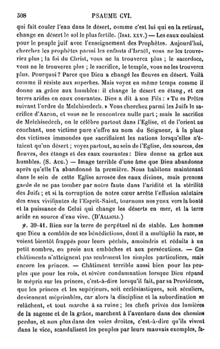 508                          PSAUME CVI.
qui fait couler l'eau dans le désert, comme c'est lui qui en la retirant,
change en désert le sol le plus fertile. (ISAI. XXV.) — Les eaux coulaient
pour le peuple juif avec l'enseignement des Prophètes. Aujourd'hui,
cherchez les prophètes parmi les enfants d'Israël, vous ne les trouve-
riez plus ; la foi du Christ, vous ne la trouverez plus ; le sacerdoce,
vous ne le trouverez plus ; le sacrifice, le temple, vous ne les trouverez
plus. Pourquoi? Parce que Dieu a changé les fleuves en désert. Voilà
comme il résiste aux superbes. Mais voyez en même temps comme il
donne sa grâce aux humbles: il change le désert en é t a n g , et ces
terres arides en eaux courantes. Dieu a dit à son Fils : « Tu es Prêtre
suivant l'ordre de Melchisedech. » Vous cherchez parmi les Juifs le sa-
crifice d'Aaron, et vous ne le rencontrez nulle part ; mais le sacrifice
de Melchisedech, on le célèbre partout dans l'Eglise, et de l'orient au
couchant, une victime pure s'offre au nom du Seigneur, à la place
des victimes immondes que sacrifiaient les nations lorsqu'elles n'é-
taient qu'un désert ; voyez partout, au sein de l'Eglise, des sources, des
lleuves, des étangs et des eaux courantes: Dieu donne sa grâce aux
humbles. (S. AUG.) — Image terrible d'une âme que Dieu abandonne
après qu'elle l'a abandonné la première. Nous habitons maintenant
dans le sein de cette Eglise arrosée des eaux divines, mais prenons
garde de ne pas tomber par notre faute dans l'aridité et la stérilité
des Juifs ; et si la corruption de notre cœur arrête l'effusion salutaire
des eaux vivifiantes de l'Esprit-Saint, tournons nos yeux vers la bonté
et la puissance de Celui qui change les déserts en mer, et la terre
aride en source d'eau vive. (D'ALLIOLI.)
  fi. 39-41. Rien sur la terre de perpétuel ni de stable. Les hommes
que Dieu a comblés de ses bénédictions, dont il a multiplié la race, so
voient bientôt frappés pour leurs péchés, amoindris et réduits à un
petit nombre, en proie aux embûches et aux persécutions. — Ces
châtiments n'atteignent pas seulement les simples particuliers, mais
encore les princes. — Châtiment terrible aussi bien pour les peu-
ples que pour les rois, et sévère condamnation lorsque Dieu répand
le mépris sur les princes, c'est-à-dire lorsqu'il fait, par sa Providcnco,
que les princes et les supérieurs, soit ecclésiastiques, soit séculiers,
deviennent méprisables, car alors la discipline et la subordination so
relâchent, et tout marche à sa ruine ; les chefs privés des lumières
de la sagesse et de la grâce, marchent à l'aventure dans des chemins
perdus, et non plus dans des voies droites, c'est-à-dire qu'ils vivent
dans le vice, scandalisent les peuples par leurs mauvais exemples, fa-
 