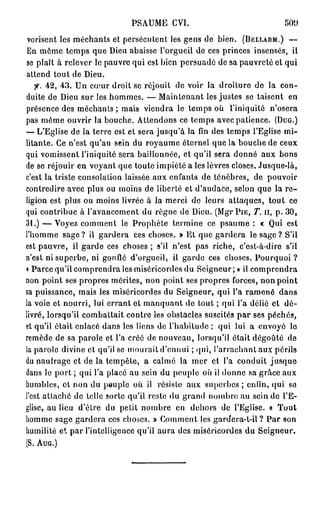 PSAUME CVI.                                500

 vorisent les méchants et persécutent les gens de bien. (BELLARM.) —
 En même temps que Dieu abaisse l'orgueil de ces princes insensés, il
se plaît à relever le pauvre qui est bien persuadé de sa pauvreté et qui
attend tout de Dieu.
   fi. 4 2 , 4 3 . Un cœur droit se réjouit de voir la droiture de la con-
duite de Dieu sur les hommes. — Maintenant les justes se taisent en
présence des méchants ; mais viendra le temps où l'iniquité n'osera
pas même ouvrir la bouche. Attendons ce temps avec patience. (DUG.)
— L'Eglise de la terre est et sera jusqu'à la fin des temps l'Eglise mi-
litante. Ce n'est qu'au sein du royaume éternel que la bouche de ceux
qui vomissent l'iniquité sera bâillonnée, et qu'il sera donné aux bons
de se réjouir en voyant que toute impiété a les lèvres closes. Jusque-là,
c'est la triste consolation laissée aux enfants de ténèbres, de pouvoir
contredire avec plus ou moins de liberté et d'audace, selon que la r e -
ligion est plus ou moins livrée à la merci de leurs attaques, tout ce
qui contribue à l'avancement du règne de Dieu. (Mgr PIE, T. n, p . 3 0 ,
31.) — Voyez comment le Prophète termine ce psaume : « Qui est
l'homme sage? il gardera ces choses. » El que gardera le sage? S'il
est pauvre, il garde ces choses ; s'il n'est pas riche, c'est-à-dire s'il
n'est ni superbe, ni gonflé d'orgueil, il garde ces choses. Pourquoi ?
« Parce qu'il comprendra les miséricordes du Seigneur; » il comprendra
non point ses propres mérites, non point ses propres forces, non point
sa puissance, mais les miséricordes du Seigneur, qui l'a ramené dans
la voie et nourri, lui errant et manquant de tout ; qui l'a délié et dé-
livré, lorsqu'il combattait contre les obstacles suscités par ses péchés,
et qu'il était enlacé dans les liens de l'habitude ; qui lui a envoyé lo
remède de sa parole et l'a créé de nouveau, lorsqu'il était dégoûté de
la parole divine et qu'il se mourait d'ennui ; qui, l'arrachant aux périls
du naufrage et de la tempête, a calmé la mer et l'a conduit jusque
dans le port ; qui l'a placé au sein du peuple où il donne sa grâce aux
humbles, et non du peuple où il résiste aux superbes ; enfin, qui so
l'est attaché de telle sorte qu'il reste «lu grand nombre au s c i n d e l'E-
glise, au lieu d'être du petit nombre en dehors de l'Eglise. « Tout
homme sage gardera ces choses. » Comment les gardcra-t-il ? Par son
humilité et par l'intelligence qu'il aura des miséricordes du Seigneur.
(S. AUG.)
 
