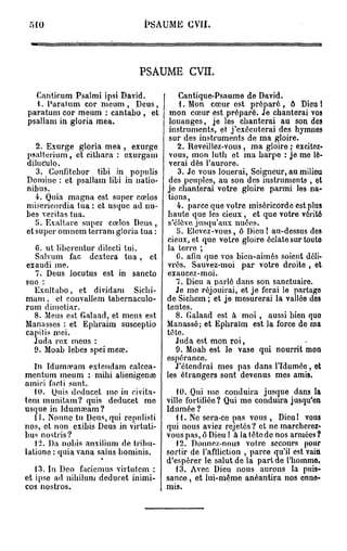 M0                            PSAUME CVII.




                              PSAUME CVII.

  Canticum Psalmi ipsi David.              Cantique-Psaume de David.
  1. Parât um cor meum , Deus,             1. Mon cœur est préparé , ô Dieu 1
paratum cor meum : cantabo , et        mon cœur est préparé. Je chanterai vos
psallam in gloria mea.                 louanges, je les chanterai au son des
                                       instruments, et j'exécuterai des hymnes
                                       sur des instruments de ma gloire.
   2. Exurge gloria mea , exurge           2. Reveillez-vous, ma gloire ; excitez-
psalterium, et cithara : exurgam       vous, mon luth et ma harpe : je mo lè-
diluculo.                              verai dès l'aurore.
   3. Confitebor tibi in populis           3. Jo vous louerai, Seigneur, au milieu
Domine : et psallam libi in natio-     des peuples, au son des instruments , et
nibus.                                je chanterai votre gloire parmi les na-
   4. Quia magna est super ccelos      tions,
miscricordia tua : et usque ad nu-        4. parce que votre miséricorde est plus
bes veritas tua.                      haute que les cieux, et que votre vérité
   ÎJ. Exaltavo super cœlos Deus ,     s'élève jusqu'aux nuées.
et super omnem terram gloria tua :        5. Elevez-vous, ô Dieu! au-dessus des
                                      cieux, et que votre gloire éclate sur toute
  C. ut liberentur dilecti tui.       la terre ;
  Salvum fac dextera t u a , et           G. afin que vos bien-aimés soient déli-
exaudi me.                            vrés. Sauvez-moi par votre droite , ot
  7. Deus locutus est in sancto       exaucez-moi.
suo :                                     7. Dieu a parlé dans son sanctuaire.
  Exultaho, et dividam Sichi-             Je me réjouirai, et je ferai le partago
marn, et convallem tabernaculo-       de Sichem ; et je mesurerai la vallée des
rum dimetiar.                         tentes.
  8. Meus est Galaad, et meus est         8. Galaad est à moi , aussi bien quo
Manasses : et Ephraim susceptio       Manassé ; et Ephraïm est la force de ma
capitis m ci.                         tête.
  Juda rex meus :                         Juda est mon roi,
  9. Moab lebes speimeœ.                  9. Moab est le vase qui nourrit mon
                                      espérance.
   In Iduma?am extendam calcca-           J'étendrai mes pas dans l'Iduméo, et
mentum meum : mihi alienigena?        les étrangers sont devenus mes amis.
amici facti sunt.
   10. Quis deducet me in civita-        10. Qui me conduira jusque dans la
tem munitam? quis deducet me          ville fortifiée? Qui me conduira jusqu'en
usque in Idumaïam?                    Idumée?
   11. Nonne tu Deus, qui repulisti      11. Ne sera-ce pas vous , Dieu I vous
nos, et non exibis Deus in virtuti-   qui nous aviez rejetés? et ne marchoroz-
bus nostris?                          vous pas, ô Dieu ! à la tête de nos armées?
   12. Da nobis anxilium de tribu-       12. Donnez-nous voire secours pour
latione : quia vana salus hominis.    sortir de l'affliction , parce qu'il est vain
                                      d'espérer le salut de la part de l'homme.
   13. In Deo faciemus virtutem :        13. Avec Dieu nous aurons la puis-
et ipse ad nihiluni deducet inimi-    sance , et lui-même anéantira nos enne-
cos nostros.                          mis.
 