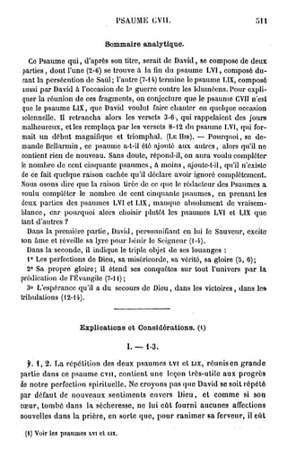 P S A U M E   CVII.




                           Sommaire analytique.

   Ce Psaume qui, d'après son titre, serait de David, se compose de deux
 parties, dont l'une (2-6) se trouve à la fin du psaume LVI, composé du-
 rant la persécution de Saûl; l'autre (7-14) termine le psaume L1X, composé
 aussi par David à l'occasion de h» guerre contre les Iduinôens. Pour expli-
 quer la réunion de ces fragments, on conjecture que le psaume CVII n'est
 que le psaume L1X, que David voulut faire chanter en quelque occasion
 solennelle. Il retrancha alors les versets 3-6, qui rappelaient des jours
malheureux, et les remplaça par les versets 8-12 du psaume LVf, qui for-
mait un début magnifique et triomphal. (LE HIR). —- Pourquoi, so de-
mande Bollarmin, ce psaume a-t-il été ajouté aux autres, alors qu'il ne
contient rien de nouveau. Sans doute, répond-il, on aura voulu compléter
le nombre do cent cinquante psaumes, à moins, ajoute-t-il, qu'il n'existe
de ce fait quelque raison cachée qu'il déclare avoir ignoré complètement.
Nous osons dire que la raison tirée de co que lo rédacteur des Psaumes a
voulu compléter le nombre de cent cinquante psaumes, en prenant les
deux parties des psaumes LVI et L1X, manque absolument do vraisem-
blance , car pourquoi alors choisir plutôt les psaumes LVI et LIX que
tant d'autres ?
                                                                           1
   Dans la première partie, David, personnifiant en lui le Sauveur, excite
son âme et réveille sa lyre pour bénir lo Seigneur (1-4).
   Dans la seconde, il indique le triple objet do ses louanges :
   1° Les perfections de Dieu, sa miséricorde, sa vérité, sa gloire (5, 6);
   2° Sa propre gloire; il étend ses conquêtes sur tout l'univers par la
prédication do l'Évangile (7-11) ;
  3° L'espérance qu'il a du secours de Dieu, dans les victoires, dans les-
tribulations (12-14).



                   Explications ot Considérations, (t)

                                   I. — 1-3.

  f. 1, 2. La répétition des deux psaumes LVI et LIX, réunis en grande
partie dans ce psaume cvu, contient une leçon très-utile aux progrès
de notre perfection spirituelle. Ne croyons pas que David se soit répété
par défaut de nouveaux sentiments envers Dieu, et comme si son
cœur, tombé dans la sécheresse, ne lui eût fourni aucunes affections
nouvelles dans la prière, en sorte que, pour ranimer sa ferveur, il eût

 (i) Voir les psaumes LVI et ux.
 
