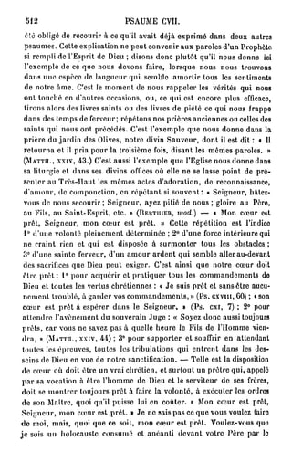 512                          PSAUME CVII.
   clé obligé de recourir à ce qu'il avait déjà exprimé dans deux autres
  psaumes. Cette explication ne peut convenir aux paroles d'un Prophète
  si rempli de l'Esprit de Dieu ; disons donc plutôt qu'il nous donne ici
  l'exemple de ce que nous devons faire, lorsque nous nous trouvons
  dans une espèce de langueur qui semble amortir tous les sentiments
  de notre âme. C'est le moment de nous rappeler les vérités qui nous
  ont touché en d'autres occasions, ou, ce qui est encore plus efficace,
  tirons alors des livres saints ou des livres de piété ce qui nous frappe
  dans des temps de ferveur; répétons nos prières anciennes ou celles des
  saints qui nous ont précédés. C'est l'exemple que nous donne dans la
  prière du jardin des Olives, notre divin Sauveur, dont il est dit : « Il
  retourna et il pria pour la troisième fois, disant les mêmes paroles. »
  (MATTH., XXIV, 43.) C'est aussi l'exemple que l'Eglise nous donne dans
  sa liturgie et dans ses divins offices où elle ne se lasse point de pré-
  senter au Très-Haut les mêmes actes d'adoration, de reconnaissance,
  d'amour, de componction, en répétant si souvent: « Seigneur, hâtez-
  vous de nous secourir ; Seigneur, ayez pitié de nous ; gloire au Père,
  au Fils, au Saint-Esprit, etc. » (DBHTIIIER, mod.) — « Mon cœur C6t
  prêt, Seigneur, mon cœur est prêt. » Cette répétition est l'indico
  1° d'une volonté pleinement déterminée ; 2° d'une force intérieure qui
  ne craint rien et qui est disposée à surmonter tous les obstacles ;
  3° d'une sainte ferveur, d'un amour ardent qui semble aller au-devant
  des sacrifices que Dieu peut exiger. C'est ainsi que notre cœur doit
  être p r ê t : 1° pour acquérir et pratiquer tous les commandements de
 Dieu et toutes les vertus chrétiennes : « Je suis prêt et sans être aucu-
 nement troublé, à garder vos commandements, » (Ps. c x v m , 60) ; « son
 cœur est prêt à espérer dans le Seigneur, » (Ps. exi, 7) ; 2° pour
 attendre l'avènement du souverain Juge : « Soyez donc aussi toujours
 prêts, car vous ne savez pas à quelle heure le Fils de l'Homme vien-
 dra, » (MATTH., XXIV, 44) ; 3° pour supporter et souffrir en attendant
 toutes les épreuves, toutes les tribulations qui entrent dans les des-
 seins de Dieu en vue de notre sanctification. — Telle est la disposition
 de cœur où doit être un vrai chrétien, et surtout un prêtre qui, appelé
 p a r sa vocation à être l'homme de Dieu et le serviteur de ses frères,
 doit se montrer toujours prêt à faire la volonté, à exécuter les ordres
 de son Maître, quoi qu'il puisse lui en coûter. « Mon cœur est prêt,
 Seigneur, mon cœur est prêt. » Je ne sais pas ce que vous vouiez faire
d e moi, mais, quoi que ce soit, mon cœur est prêt. Voulez-vous quo
j e sois un holocauste consumé et anéanti devant votre Père par lo
 