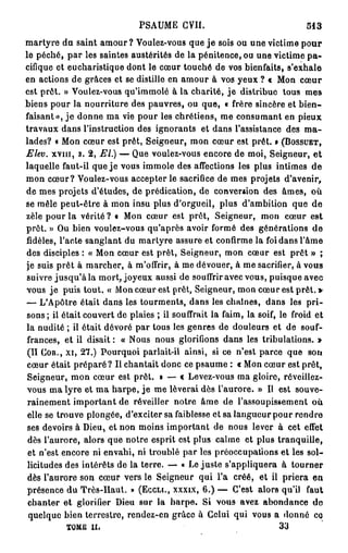 PSAUME CVII.                                 513
martyre du saint a m o u r ? Voulez-vous que j e sois ou une victime p o u r
le péché, par les saintes austérités de la pénitence, ou une victime p a -
cifique et eucharistique dont le cœur touché de vos bienfaits, s'exhale
en actions de grâces et se distille en amour à vos yeux ? « Mon cœur
est prêt. » Voulez-vous qu'immolé à la charité, j e distribue tous mes
biens pour la nourriture des pauvres, ou que, « frère sincère et bien-
faisant», j e donne ma vie pour les chrétiens, me consumant en pieux
travaux dans l'instruction des ignorants et dans l'assistance des m a -
lades? « Mon cœur est prêt, Seigneur, mon cœur est prêt. » (BOSSUET,
Elev. XVIII, s. 2, EL) — Que voulez-vous encore de moi, Seigneur, e t
laquelle faut-il que je vous immole des affections les plus intimes de
mon cœur? Voulez-vous accepter le sacrifice de mes projets d'avenir,
de mes projets d'études, de prédication, de conversion des âmes, où
se mêle peut-être à mon insu plus d'orgueil, plus d'ambition que de
zèle pour la vérité? i Mon cœur est prêt, Seigneur, mon cœur est
prêt. » Ou bien voulez-vous qu'après avoir formé des générations de
fidèles, l'acte sanglant du martyre assure et confirme la foi dans l'âme
des disciples : « Mon cœur est prêt, Seigneur, mon cœur est prêt » ;
je suis prêt à marcher, à m'offrir, à me dévouer, à me sacrifier, à vous
 suivre j u s q u ' à l a mort, joyeux aussi de souffrir avec vous, puisque avec
vous j e puis tout. « Mon cœur est prêt, Seigneur, mon cœur est prêt. »
— L'Apôtre était dans les tourments, dans les chaînes, dans les p r i -
 sons; il était couvert de plaies ; il souffrait la faim, la soif, le froid et
la nudité ; il était dévoré par tous les genres de douleurs et de souf-
 frances, et il disait : « Nous nous glorifions dans les tribulations. »
 (II COR., XI, 27.) Pourquoi parlait-il ainsi, si ce n'est parce que son
 cœur était préparé? Il chantait donc ce psaume : « Mon cœur est prêt,
 Seigneur, mon cœur est prêt. » — « Levez-vous ma gloire, réveillez-
 vous ma lyre et ma harpe, j e me lèverai dès l'aurore. » Il est souve-
 rainement important de réveiller notre âme de l'assoupissement où
 elle se trouve plongée, d'exciter sa faiblesse et sa langueur pour rendre
 ses devoirs à Dieu, et non moins important de nous lever à cet efTet
 dès l'aurore, alors que notre esprit est plus calme et plus tranquille,
 et n'est encore ni envahi, ni troublé par les préoccupations et les sol-
 licitudes des intérêts de la terre. — « Le juste s'appliquera à tourner
 dès l'aurore son cœur vers le Seigneur qui l'a créé, et il priera en
 présence du Très-Haut. » (ECCLI., XXXIX, 6.) — C'est alors qu'il faut
 chanter et glorifier Dieu sur la harpe. Si vous avez abondance d e
 quelque bien terrestre, rendez-en grâce à Celui qui vous a donné co
           TOME il.                                                 33
 