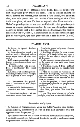 46                             P S A U M E LXVÎ.

 à-dire, méprisez-la et détournez-vous d'elle. Tout ce qu'elle pro-
 met d'agréable pour attirer au péché, tout ce qu'elle objecte de
 trisle, comme une menace, pour pousser à faire le mal, tout cela n'est
 rien, tout cela passe, tout cela mérite d'être dédaigné afin d'être
 foulé aux pieds, et non d'attirer les regards, afin d'être convoité...
 Mais c'est peu de préserver ses yeux de l'iniquité, c'est peu d'en pré-
server sa langue, gardez-vous surtout de jeter sur elle quelque regard
dans votre c œ u r ; c'est-à-dire, gardez-vous de l'aimer, gardez-vous d'y
consentir. Telle est, en effet, la signification que nous donnons chaque
jour au mot regard, que nous prenons dans le sens d'amour. ( S . AUG.)



                              PSAUME LXVI.
  lu fincm , in hymnis, Psalmus           Pour la fin, parmi les hymnes: Psaume
Cantici David.                         et Cantique de David.
   1. Deus misereatur nostri,etbe-        1. Que Dieu ait pitié de nous, et nous
ncdicat nobis : illuminct vultum      bénisse, qu'il fasse briller sur nous la
suum super nos , et misereatur        lumière de son visage, et qu'il ait pi-
nostri.                               tié de nous,
  2. Ut cognoscamus in terra viam        2. afin que nous connaissions votre voie
tuam : in omnibus gcntibus salu-      sur la terre, et votre salut chez toutes
tarc tuum.                            les nations.
    3. Confiteantur tibi populi ,        3. Que les peuples, ô Dieu 1 publient
Deus : confitcautur tibi populi       vos louanges ; que tous les peuples vous
omnes.                                louent.
  4. Lrctcntur et exultent gentes :      4. Que les nations se réjouissent et
quoniam judicas populos in œqui-      tressaillent d'allégresse, parce quo vous
tate, et gentes in terra dirigis.     jugez les peuples dans 1 équité , et que
                                      vous conduisez dans la droiture les na-
                                      tions sur la terre.
   5. Gonfiteantur tibi populi ,         5. Que les peuples, ô Dieu 1 publient
Deus : confiteantur tibi populi       vos louanges; que tous les peuples vous
omnes :                               glorifient.
  6. terra dédit fructum suum.           6. La terre a donné son fruit.
  lîencdicat nos Deus , Deus nos-        Que Dieu, que notre Dieu nous bé-
ter,                                  nisssc ;
  7. benedicat nos Deus : et me-         7. que Dieu nous bénisse, et qu'on le
tuant eum omnes fines terrai.         craigne jusqu'aux extrémités de la terre.


                           Sommaire analytique.
  Ce Psaume est l'expression des vœux que fait le Psalmiste pour l'avènc-
ment du Messie, l'incarnation du Fils do Dieu et la délivrance qu'il doit
apporter à tous les peuples (1).
   (1) Ce Psaume est sans nom d'auteur. Suivant un certain nombre d'interprètes,
il aurait été composé sous Ezécbias, et il porte des caractères analogues à ceux
des psaumes des enfants de Coré.
 