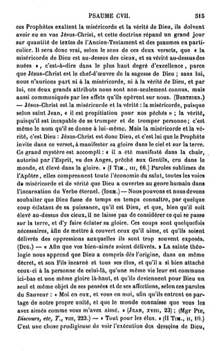 PSAUME CVII.                               515

ces Prophètes exaltent la miséricorde et la vérité de Dieu, ils doivent
avoir eu en vue Jésus-Christ, et cette doctrine répand un grand j o u r
sur quantité de textes de l'Ancien-Testament et des psaumes en p a r t i -
culier. Il sera donc vrai, selon le sens de ces deux versets, que « la
miséricorde de Dieu est au-dessus des cieux, et sa vérité au-dessus des
nuées » , c'est-à-dire dans le plus h a u t degré d'excellence, parce
que Jésus-Christ est le chef-d'œuvre de la sagesse de Dieu ; sans lui,
nous n'aurions p a r t ni à la miséricorde, ni à la vérité de Dieu, et p a r
lui, ces deux grands attributs nous sont non-seulement connus, mais
aussi communiqués par les effets qu'ils opèrent sur nous. (BERTMER.)
— Jésus-Christ est la miséricorde et la vérité : la miséricorde, puisque
selon saint J e a n , « il est propitiation pour nos péchés » ; la vérité,
puisqu'il est incapable de se tromper et de tromper personne; c'est
même le nom qu'il se donne à lui-même. Mais la miséricorde et la vé-
rité, c'est Dieu : Jésus-Christ est donc Dieu, et c'est lui que le Prophète
invite dans ce verset, à manifester sa gloire dans le ciel et sur la terre.
Ce grand mystère est accompli : « il a été manifesté dans la chair,
autorisé p a r l'Esprit, vu des Anges, prêché aux Gentils, cru dans le
monde, et élevé dans la gloire. » (I TJM., m , 1 6 . ) Paroles sublimes de
l'Apôtre, elles comprennent toute l'économie du salut, toutes les voies
de miséricorde et de vérité que Dieu a ouvertes au genre humain dans
l'incarnation du Verbe éternel. (IDEM.)—Nous pouvons et nous devons
souhaiter que Dieu fasse de temps en temps connaître, par quelque
coup éclatant de sa puissance, qu'il est Dieu, et que, bien qu'il soit
élevé au-dessus des cieux, il ne laisse pas de considérer ce qui se passe
sur la terre, et d'y faire éclater sa gloire. Ces coups sont quelquefois
nécessaires, afin de mettre à couvert ceux qu'il aime, et qu'ils soient
délivrés des oppressions auxquelles ils sont trop souvent exposés.
 (DUG.) — « Afin que vos bien-aimés soient délivrés. » La sainte t h é o -
 logie nous apprend que Dieu a compris dès l'origine, dans un môme
 décret, et son Fils incarné et tous ses élus, et qu'il a si bien attaché
 ceux-ci à la personne de celui-là, qu'une même vie leur est commune
ici-bas et une même gloire là-haut, et qu'ils deviennent pour Dieu un
seul et même objet de ses pensées et de ses affections, selon ces paroles
du Sauveur : « Moi en eux, et vous en moi, afin qu'ils entrent en par-
 tage de notre propre unité, et que le monde connaisse que vous les
 avez aimés comme vous m'avez aimé. » (JEAN, XVIU, 23) ; (Mgr P I E ,
Discours, etc, T., vin, 223.) — « Tout pour les élus. » (II TIM., H, 1 0 . )
 C'est une chose prodigieuse de voir l'exécution des desseins de Diçu        t
 