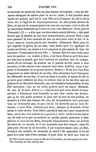 516                             PSAUME CVII.
le renverse en moins de rien les plus hautes entreprises ; tous les élé-
 ments changent de nature pour le servir; enfin, il fait paraître dans
toutes ses actions qu'il est le seul Dieu et le Créateur du ciel et de la
terre. Or, il s'agit ici de l'accomplissement du plus grand dessein de
Dieu, et qui est la consommation de tous ses ouvrages, c'est-à-dire de
la souveraine béatitude qu'il réserve à ses élus. (BOSSUET, Serm.pour la
Toussaint.) (1) — « Afin que vos bien-aimés soient délivrés. » Qui peut
douter que ce dessein ne soit tout extraordinaire, puisque Dieu y agit
avec passion? Il s'est contenté de dire un mot pour créer le ciel et la
terre : nous ne voyons pas là une émotion véhémente. Mais, pour ce
qui regarde la gloire de ses élus, vous diriez qu'il s'y applique de
toutes ses forces; au moins y a-t-il employé le plus grand de tous les
miracles : l'incarnation de son F i l s . . . Jamais Dieu n'a rien voulu avec
tant de passion ; or, vouloir à Dieu, c'est faire. Donc ce qu'il fera pour
ses élus sera si grand, que tout l'univers ne paraîtra rien en compa-
raison de cet ouvrage. Sa passion est si grande qu'elle passe à tous
ses amis, et fait remuer à ses ennemis tous leurs artifices, pour s'op-
poser à l'exécution de ce grand dessein. (IDEM.)— Si les lois d'un Etat
s'opposent au salut éternel de ses élus, Dieu ébranlera tout l'état pour
les affranchir de ces lois ; il met les âmes à ce prix, il remue le ciel et
pa terre pour enfanter ses élus, et comme rien ne lui est cher que ces
enfants de sa dilection éternelle, que ces membres inséparables de son
Fils bien-aimé, rien ne lui coûte pourvu qu'il les sauve. (BOSSUET,
Or. fun. de la duch. d'Orl.) — « Sauvez-moi par votre droite et exau-
cez-moi. » Comme j e vous demande ce que vous voulez me donner,
que j e ne crie point pendant le j o u r par la voix de mes péchés, de
manière à n'être pas exaucé (Ps. xxi, 2), ni pendant la nuit, pour que
vous ne m'écoutiez pas, et que c'est la vie éternelle que j e vous de-
m a n d e , ô mon Dieu, exaucez-moi donc, puisque j e demande d'êtro
admis à votre droite. Tout fidèle, gardât-il dans son cœur la parole de
Dieu, eût-il une vive crainte du jugement à venir, vécût-il d'une sainte
vie, de telle sorte que sa conduite ne portât jamais personne à blas-
phémer le nom de son Dieu, demande fréquemment dans ses prières
les biens de ce monde, et il les demande sans être exaucé ; mais s'il
prie pour obtenir la vie éternelle, il est toujours exaucé. Qui, en effet,
lorsqu'il est malade, ne demande la s a n t é ? Et cependant il lui est
peut-être plus utile d'être malade. Il peut donc se faire que vous no
  (i) Voir tout le sermon H pour la fête de la Toussaint, où sont exposés les admï
  bles desseius de Dieu sur sos élus.
 
