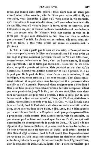 PSAUME CVII.                              517
soyez pas exaucé dans cette prière ; mais alors vous ne serez p a s
exaucé selon votre volonté, afin de l'être pour votre utilité. Si, au
contraire, vous demandez à Dieu qu'il vous donne la vie éternelle,
qu'il vous donne le royaume des cieux, qu'il vous admette à la droite
de son Fils, lorsqu'il viendra juger la terre, soyez en sécurité, vous
l'obtiendrez un jour, si vous ne l'obtenez immédiatement ; car le temps
n'est pas encore venu de l'obtenir. Vous êtes exaucé et vous ne le
savez pas ; ce que vous demandez se fait, bien que vous ne sachiez
pas comment il se fait. La plante est en racines , elle n'est point e n -
core en fruits. « Que votre droite me sauve et exaucez-moi. »
(S. AUG.)
    f. 7-9. « Dieu a parlé par la voix de son saint. » Pourquoi crain-
driez-vous que la parole de Dieu ne s'accomplît pas ? Si vous aviez un
ami sage et grave, comment parleriez-vous do lui ? Il a dit telle chose,
nécessairement telle chose se fera; c'est un homme grave, il n'agit
pas légèrement, il ne se laisse pas facilement détourner de ses déci-
sions ; ce qu'il a promis est certain. Mais pourtant cet ami n'est qu'un
h o m m e , et l'homme veut parfois accomplir ce qu'il a promis, et il ne
le peut pas. De la part de Dieu, vous n'avez rien à craindre; il est
véridique, c'est chose certaine ; il est tout-puissant, c'est chose égale-
ment certaine ; il ne peut donc nous tromper, et il a puissance d'ac-
complir ce qu'il a promis. Pourquoi donc craignez-vous d'être déçu ?
Mais il ne faut pas être vous-même l'artisan de votre déception, il faut
que vous persévériez jusqu'à la fin ; car, de son côté, Dieu vous don-
nera certainement ce qu'il vous a promis. « Dieu a parlé par la voix
de son saint. » Quel est son saint? « Dieu, dit l'Apôtre, était dans le
Christ, réconciliant le monde avec lui. » (Il COR., V, 19.) Il était donc
dans ce Saint, dont le Psalmiste a dit dans un autre endroit: « Mon
Dieu, votre voie est dans votre Saint. » (Ps. LXXII, 1 4 . ) « Dieu a parlé
par la voix de son Saint. » Le Prophète ne dit pas quelles paroles Dieu
a prononcées ; mais comme Dieu a parlé par la voix de son saint, et
que rien ne peut se faire autrement que Dieu ne l'a dit, ce qui suit
s'accomplira en conséquence de la parole de Dieu... ( S . AUG.) « Je me
réjouirai et je diviserai Sichem, et je mesurerai la vallée des tentes. »
Ne nous arrêtons pas à ces victoires de David, qu'il prédit comme si
elles étaient déjà arrivées, dont le fruit devait être l'agrandissement
du royaume de Juda ; mais considérons dans ces victoires et dans leurs
suites les symboles de ce qui devait s'accomplir dans l'Eglise de Dieu,
dont le royaume de Juda était la figure, c'est-à-dire les victoires que
 