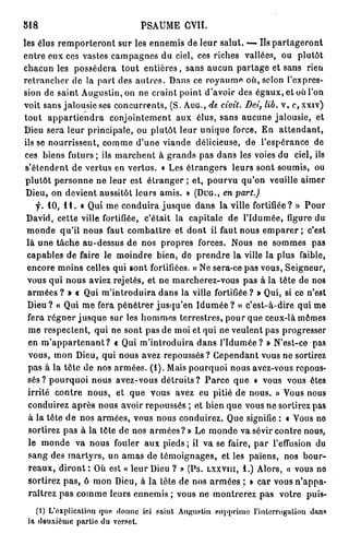 M8                             PSAUME CVII.
les élus remporteront sur les ennemis de leur salut. — Us partageront
entre eux ces vastes campagnes du ciel, ces riches vallées, ou plutôt
chacun les possédera tout entières, sans aucun partage et sans rien
retrancher de la part des autres. Dans ce royaume où, selon l'expres-
sion de saint Augustin, on ne craint point d'avoir des égaux, et où l'on
voit sans jalousie ses concurrents, (S. AUG., de ciuit. Dei, lib. v, c, xxiv)
tout appartiendra conjointement aux élus, sans aucune jalousie, et
Dieu sera leur principale, ou plutôt leur unique force. En attendant,
ils se nourrissent, comme d'une viande délicieuse, de l'espérance de
ces biens futurs ; ils marchent à grands pas dans les voies du ciel, ils
 s'élendent de vertus en vertus. « Les étrangers leurs sont soumis, ou
 plutôt personne ne leur est étranger ; et, pourvu qu'on veuille aimer
 Dieu, on devient aussitôt leurs amis. » (DUG., en part.)
        10, I I . « Qui me conduira jusque dans la ville fortifiée? » Pour
 David, cette ville fortifiée, c'était la capitale de l'Idumée, figure du
 monde qu'il nous faut combattre et dont il faut nous emparer ; c'est
 là une tâche au-dessus de nos propres forces. Nous ne sommes pas
 capables de faire le moindre bien, de prendre la ville la plus faible,
 encore moins celles qui sont fortifiées. « Ne sera-ce pas vous, Seigneur,
 vous qui nous aviez rejetés, et ne marcherez-vous pas à la tête de nos
  armées ? > i Qui m'introduira dans la ville fortifiée ? » Qui, si ce n'est
 Dieu? « Qui me fera pénétrer jusqu'en I d u m é e ? » c'est-à-dire qui me
  fera régner jusque sur les hommes terrestres, pour que ceux-là mômes
  me respectent, qui ne sont pas de moi et qui ne veulent pas progresser
  en m ' a p p a r t e n a n t ? « Qui m'introduira dans l'Idumée? » N'est-ce pas
  vous, mon Dieu, qui nous avez repoussés? Cependant vous ne sortirez
  pas à la tête de nos armées. (1). Mais pourquoi nous avez-vous repous-
  sés? pourquoi nous avez-vous détruits? Parce que « vous vous êtes
  irrité contre nous, et que vous avez eu pitié de nous. » Vous nous
  conduirez après nous avoir repoussés ; et bien que vous ne sortirez pas
  à la tête de nos armées, vous nous conduirez. Que signifie : • Vous no
  sortirez pas à la tête de nos armées?» Le monde va sévir contre nous,
  le monde va nous fouler aux pieds ; il va se faire, par l'effusion du
  sang des martyrs, un amas de témoignages, et les païens, nos bour-
  reaux, d i r o n t : Où est « leur Dieu ? » (Ps. LXXVIII, 1.) Alors, « vous no
  sortirez pas, ô mon Dieu, à la tête de nos armées ; » car vous n'appa-
  raîtrez pas comme leurs ennemis ; vous ne montrerez pas votre puis-
    (1) L'explication que donne ici saint Augustin supprime l'interrogation dans
 Ja deuxième partie du verset.
 