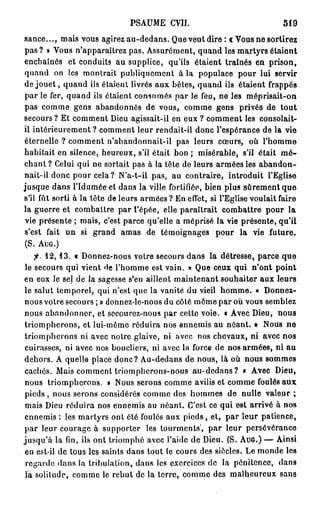 PSAUME CVII.                                519

sance..., mais vous agirez au-dedans. Que veut dire : € Vous ne sortirez
pas ? » Vous n'apparaîtrez pas. Assurément, quand les martyrs étaient
enchaînés et conduits au supplice, qu'ils étaient traînés en prison,
quand on les montrait publiquement à la populace pour lui servir
de j o u e t , quand ils étaient livrés aux bêtes, quand ils étaient frappés
par le fer, quand ils étaient consumés par le feu, ne les méprisait-on
pas comme gens abandonnés de vous, comme gens privés de tout
secours? Et comment Dieu agissait-il en eux ? comment les consolait-
il intérieurement ? comment leur rendait-il donc l'espérance de la vie
éternelle ? comment n'abandonnait-il pas leurs cœurs, où l'homme
habitait en silence, heureux, s'il était bon ; misérable, s'il était m é -
chant ? Celui qui ne sortait pas à la tête de leurs armées les abandon-
nait-il donc pour cela? N'a-t-il pas, au contraire, introduit l'Eglise
jusque dans l'Idumée et dans la ville fortifiée, bien plus sûrement que
s'il fût sorti à la tête de leurs armées? En effet, si l'Eglise voulait faire
la guerre et combattre par l'épée, elle paraîtrait combattre pour la
vie présente ; mais, c'est parce qu'elle a méprisé la vie présente, qu'il
s'est fait un si grand amas de témoignages pour la vie future.
(S. AUG.)
   fi. 1 2 , 1 3 . « Donnez-nous votre secours dans la détresse, parce que
le secours qui vient de l'homme est vain. » Que ceux qui n'ont point
en eux le sel de la sagesse s'en aillent maintenant souhaiter aux leurs
le salut temporel, qui n'est que la vanité du vieil homme. « Donnez-
nous votre secours ; » donnez-le-nous du côté môme par où vous semblez
nous abandonner, et secourez-nous par cette voie, t Avec Dieu, nous
triompherons, et lui-môme réduira nos ennemis au néant. » Nous ne
triompherons ni avec notre glaive, ni avec nos chevaux, ni avec nos
cuirasses, ni avec nos boucliers, ni avec la force de nos armées, ni au
dehors. A quelle place donc? Au-dedans de nous, là où nous sommes
cachés. Mais comment triompherons-nous au-dedans? « Avec Dieu,
nous triompherons. » Nous serons comme avilis et comme foulés aux
pieds , nous serons considérés comme des hommes de nulle valeur ;
mais Dieu réduira nos ennemis au néant. C'est ce qui est arrivé à nos
ennemis : les martyrs ont été foulés aux pieds, et, par leur patience,
par leur courage à supporter les tourments', par leur persévérance
jusqu'à la fin, ils ont triomphé avec l'aide de Dieu. (S. AUG.) — Ainsi
en est-il de tous les saints dans tout le cours des siècles. Le monde les
 regarde dans la tribulation, dans les exercices de la pénitence, dans
la solilude, comme le rebut de la terre, comme des malheureux sans
 
