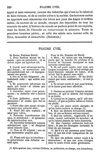 520                                PSAUME GVIII.
appui et sans ressource, comme des imbéciles qui n'ont eu le talent ni
de faire fortune, ni de se rendre utiles à la société. Ces hommes cachés
ou opprimés sont néanmoins des héros aux yeux des Anges et de Dieu
m ê m e ; ils sortent de ce monde, chargés des dépouilles de tous les
ennemis du salut. L'histoire du monde ne parlera point de ces exploits,
mais les fastes de l'éternité en conserveront la mémoire. Toute la
grandeur humaine p é r i r a , et celle des saints sera comme celle de
Dieu, immuable et immortelle. (BERTHIER.)



                                  PSAUME           cvm.

  In finem, Psalmus David.                   Pour la fin, Psaume de David.
  1. Deus laudem meam ne ta-                  1. Dieu , ne taisez pas ma louange ,
cueris : quia os peccatoris , et os        parce que la boucho du pécheur et la
dolosi super mo apcrlurn est.              bouche de l'homme trompeur so sont
                                           ouvertes contre moi.
   2. Locuti sunt adversum me lin-           2. Ils ont parlé contre moi avec uno
gua dolosa , et sermonibus odii            langue trompeuse ; ils m'ont assiégé par
circumdederunt me : et expugna-            leurs discours remplis de haine, et ils
verunt me gratis.                          m'ont fait la guerre sans sujet.
   3. Pro eo ut me diligerent , de-           3. Au lieu de m'aimer, ils me déchi-
trabebant mihi : ego autem ora-            raient par leurs médisances ; et moi jo
bam.                                       priais.
   4. Et posuerunt adversum me                4. Ils m'ont rendu le mal pour le bien,
mala pro bonis : et odium pro              et la haine pour mon affection.
dilectione mea.
   5. Constitue super cum pccca-              y. Donnez au pécheur l'empire sur mon
torem : et diabolus stet a dextris         ennemi, et que le démon soit toujours
ejus.                                      à sa droite.
   6. Cum judicatur , exeat con-              6. Lorsqu'on le jugera, qu'il soit con-
demnatus : et oratio ejus fiât in          damné ; et que sa prière même se tourne
pecatum.                                   en péché.
   7. Fiant dies ejus pauci : et epis-        7. Que ses jours soient abrégés; et
copaturu ejus accipiat aller.              qu'un autre reçoive sa charge (4).
   8. Fiant filii ejus orpbani : et           8. Que ses enfants deviennent orphe-
uxor ejus vidua.                           lins, et que sa femme soit sans époux.
   9. Nutantes transferantur filii            9. Que ses enfants, vagabonds et er-
ejus, et mendicent : et ejiciantur         rants, soient contraints de mendier; et
de babitationibus suis.                    qu'ils soient chassés de leurs demeures.
   10. Scrutetur fœnerator omnem              10. Que l'usurier recherche tout son
substantiam ejus : et diripiant            bien ; et que les étrangers ravissent lo
alieni labores ejus.                       fruit de ses travaux.
   11. Non sit illi adjutor : nec sic         H . Qu'il n'y ait personne pour l'assis-
qui misereatur pupillis ejus.              ter ; et que nul n'ait compassion do ses
                                           orphelins.
   12. Fiant nati ejus in interitum :         12. Que ses enfants soient voués à la
in generatione una deleatur no-            destruction ; et que son nom s'éteigno
men ejus»                                  dans lo cours d'une seule génération.

  (I) Episcopatum   ejus,   suivant l'hébreu, sa préfecture, sa charge, son intendance.
 