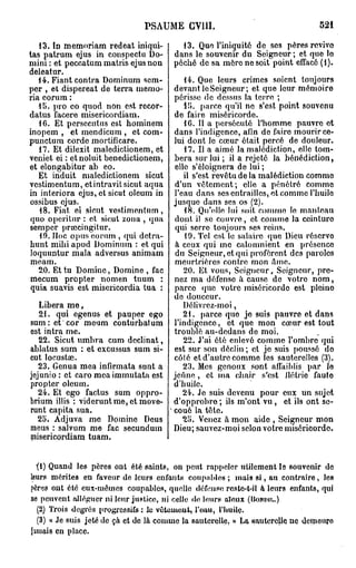 PSAUME GY11I.                                   521

   13. ïn memnriam redeat iniqui-        13. Quo l'iniquité de ses pères revive
tas patrum ejus in conspectu Do-       dans le souvenir du Seigneur; et que lo
mini : et peccatum matris ejus non     péché de sa mère no soit point effacé (i).
deleatur.
   14. Fiant contra Dominum sem-          14. Que leurs crimes soient toujours
per , et dispereat de terra niemo-     devant le Seigneur; et que leur mémoire
ria eorum :                            périsse de dessus la terre ;
   15. pro eo quod non est recor-         1!>. parce qu'il ne s'est point souvenu
datus facere misericordiam.            de faire miséricorde.
   16. Et persccutus est hominem          1G. Il a persécuté l'homme pauvre et
inopem , et mendicum , et com-         dans l'indigence, afin de faire mourir ce-
punctum corde mortificare.             lui dont le cœur était percé de douleur.
   17. Et dilexit maledictionem, et       17. Il a aimé la malédiction, elle tom-
veniet ei : etnoluit benedictionem,    bera sur lui ; il a rejeté la bénédiction,
et elongabitur ab eo.                  elle s'éloignera de lui ;
   Et induit maledictionem sicut          il s'est revêtu de la malédiction comme
vestimentum, etintravit sicut aqua     d'un vêtement; elle a pénétré comme
in interiora ejus, et sicut oleum in   l'eau dans ses entrailles, et comme l'huile
ossibus ejus.                          jusque dans ses os (2).
   18. Fiat ei sicut vestimentum,         18. Qu'elle lui soit comme le manteau
 quo operitur : et sicut zona , qua    dont il se couvre, et comme la ceinture
semper prœcingitur.                    qui serre toujours ses reins.
   19. Hoc opus eorum , qui detra-        19. Tel est le salaire que Dieu réserve
hunt mibi apud Dominum : et qui        à ceux qui me calomnient en présence
 loquuntur mala adversus animam        du Seigneur, et qui profèrent des paroles
meam.                                  meurtrières contre mon âmo.
   20. Et tu Domine, Domine , fac         20. Et vous, Seigneur, Seigneur, pre-
 mecum propter nomen tuum :            nez ma défense à cause de votro nom,
 quia suavis est misericordia tua :    parce que votre miséricorde est pleine
                                       de douceur.
   Libéra m e ,                           Délivrez-moi,
   21. qui egenus et pauper ego           21. parce que jo suis pauvre et dans
sum: et cor meum conturbatum           l'indigence, et que mon cœur est tout
est intra me.                          troublé au-dedans de moi.
   22. Sicut umbra cum déclinât,          22. J'ai été enlevé comme l'ombre qui
ablatus sum : et excussus sum si-      est sur son déclin ; et je suis poussé do
cut locustœ.                           côté et d'autre comme les sauterelles (3).
   23. Genua mea infirmata sunt a         23. Mes genoux sont affaiblis par lo
jejunio : et caro mcaimmutata est      jeûne, et ma chair s'est Hoirie fauto
propter oleum.                         d'huile.
   24. Et ego factus sum oppro-           24. Je suis devenu pour eux un sujet
brium illis : vidoruntme, et move-     d'opprobre ; ils m'ont vu, et ils ont se-
runt capita sua.                       coué la tête.
  25. Adjuva me Domine Deus               25. Venez à mon aide , Seigneur mon
meus : salvum me fac secundum          Dieu; sauvez-moi selon votre miséricorde.
misericordiam tuam.


  ï) Quand les pères ont été saints, on peut rappeler utilement le souvenir de
leurs mérites en faveur de leurs enfants coupables ; mais ai, au contraire, les
pères ont été eux-mêmes coupables, quelle défense reste-t-il à leurs enfants, qui
ne peuvent alléguer ni leur justice, ni celle de leurs aïeux (BOKDII..)
  (2) Trois degrés progressifs : le vêtement, l'oau, l'huile.
  (3) « Je suis jeté de çà et de là comme la sauterelle. » La sauterelle ne demeuro
jimais en place.
 