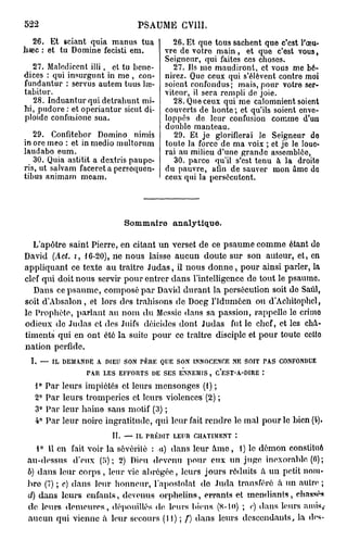 522                             PSAUME CV1II.
   26. Et sciant quia manus tua          26. Et que tous sachent que c'est l'œu-
Iisec : et tu Domine fecisti em.       vre de votre main, et que c'est vous,
                                       Seigneur, qui faites ces choses.
  27. Malediccnt illi, et tu bcnc-       27. Ils me maudiront, et vous me bé-
dices : qui insurgunt in me , con-     nirez. Que ceux qui s'élèvent contre moi
fundantur : servus autem tuus lœ-      soient confondus; mais, pour votre ser-
tabitur.                               viteur, il sera rempli de joie.
   28. Induanturquidetrahunt mi-          28. Que ceux qui me calomnient soient
bi, pudore : et operiantur sicut di-   couverts de honte ; et qu'ils soient enve-
ploide confubione sua.                 loppés de leur confusion comme d'un
                                       double manteau.
   29. Confitebor Domino nimis            29. Et je glorifierai le Seigneur do
in ore meo : et in medio multorum      toute la force de ma voix ; et je le loue-
laudabo eum.                           rai au milieu d'une grande assemblée,
   30. Quia astitit a dextris paupe-      30. parce qu'il s'est tenu à la droite
ris, ut salvam faceret a persequen-    du pauvre, afin de sauver mon âme do
tibus animam meam.                     ceux qui la persécutent.




                            Sommaire     analytique.

   L'apôtre saint Pierre, en citant un verset de ce psaume comme étant do
David (Act. i, 16-20), ne nous laisse aucun doute sur son auteur, et, en
appliquant ce texte au traître Judas, il nous donne, pour ainsi parler, la
clef qui doit nous servir pour entrer dans l'intelligence de tout le psaume.
   Dans ce psaume, composé par David durant la persécution soit de Saûl,
soit d'Absalon, et lors des trahisons de Docg l'Idumôen ou d'Achitophcl,
le Prophète, parlant au nom du Messie dans sa passion, rappelle le crimo
odieux de Judas et des Juifs déicides dont Judas fut lo chef, et les châ-
timents qui en ont été la suite pour ce traître disciple et pour toute cetto
nation perfide.
 I. — IL DEMANDE A DIEU SON PERE QUE SON INNOCENCE NE SOIT PAS CONFONDUE
                  PAR LES EFFORTS DE SES ENNEMIS, C'EST-A-DIRE :
   1° Par   leurs impiétés et leurs mensonges (1) ;
   2° Par   leurs tromperies et leurs violences (2) ;
   3° Par   leur haine sans motif (3) ;
   4° Par   leur noire ingratitude, qui leur fait rendre le mal pour le bien (4).
                         II. — IL PRÉDIT LEUR CHATIMENT :
    1° Il en fait voir la sévérité : .«) dans leur â m e , 1) le démon constitué
 au-dessus d'eux (;>) ; 2) Dieu devenu pour eux un juge inexorable (6) ;
 b) dans leur corps , leur vie abrégée, leurs jours réduits à un petit nom-
 bro (7) ; c) dans leur honneur, l'apostolat do Juda transféré à un autre ;
 d) dans leurs enfants, devenus orphelins, errants et mendiants, ehassés
 do leurs demeures, dépouillés do leurs biens (8-l<>) ; <) dans leurs amis,,
                                                                •
 aucun qui vienne â leur secours (il) ; f) dans leurs descendants, la des-
 