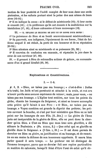 PSAUME CVllI.                               523

Iruction de leur postérité et l'oubli complet de leur nom dans une seule
génération, et les enfants portant ainsi la peine due aux crimes de leurs
pères (12-14) ;
  2° Il en indique la cause : a) le défaut de miséricorde (15) ; b) leur excès
de cruauté (16) ; c) la préférence qu'ils ont donnée à la malédiction sur la
bénédiction (17, 18); d) leurs calomnies et leurs mensonges (19).
      III. — IL IMPLORE LE SECOURS DE DIEU ET EN DONNE POUR MOTIF :
  1° La puissance do Dieu et sa bonté souverainement miséricordieuse;
  2° Sa pauvreté, son indigence, l'épuisement de ses forces, l'état de fai-
blesse auquel il est réduit, la perte de son honneur et de sa réputation
(20-24) ;
  3° Dieu attestera ainsi sa miséricorde et sa puissance (25, 26) ;
  4° Il couvrira de confusion ses ennemis, et répandra la joie dans lo
cœur de son serviteur (27, 28).
  IV. — Il promet à Dieu do solennelles actions de grâces, en reconnais-
sance d'un si grand bienfait (29, 30).



                    Explioations et Considérations.

                                 I. — 1 - .
                                       -4
   fi. i, 2 . « Dieu, ne taisez pas ma louange; » c'est-à-dire : Judas
m'a trahi, les Juifs m'ont persécuté et attaché à la croix, et ont cru
m'avoir perdu sans aucune espérance de retour ; mais, pour vous, « no
taisez pas ma louange. » L'Eglise tout entière, sur tous les points du
globe, chante les louanges du Seigneur, et ainsi se trouve accomplie
cette prière qu'il faisait à son Père : « O Dieu, ne taisez pas ma
louange. » Voyez combien est grande la dignité des prêtres; les p r ê -
tres ouvrent la bouche, et c'est par leur ministère que Dieu ne se tait
point sur les louanges de son Fils. (S. JÉR.) — La gloire de l'âmo
juste est inséparable de la gloire de Dieu, elle ne peut donc la cher-
cher qu'en Dieu. « C'est en Dieu que mon âme sera glorifiée, » d i t
ailleurs le Psalmiste. » (Ps. xxxin, 3 . ) « Que celui qui se glorifie se
glorifie dans le Seigneur. » (I COR. I, 3 1 . ) — 11 est donc permis de
chercher en Dieu sa gloire, sa justification et sa louange, et de remet-
tre en ses mains la défense de son innocence opprimée. Il saura bien
parler quand il sera temps. — Le pécheur est ici distingué de
l'homme trompeur, parce que ce dernior fait une espèce particulière
en matière de calomnie, lorsqu'il feint d'être l'ami de celui qu'il dé-
 