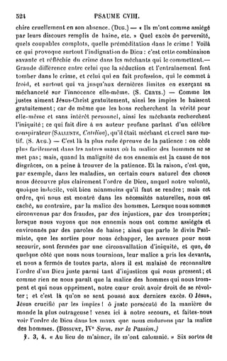 524                              PSAUME CVIII.
chire cruellement en son absence. (DUG.) — « Ils m'ont comme assiégé
par leurs discours remplis de haine, etc. » Quel excès de perversité,
quels coupables complots, quelle préméditation dans le crime ! Voilà
ce qui provoque surtout l'indignation de. Dieu : c'est cette combinaison
savante et réfléchie du crime dans les méchants qui le commettent.—
 Grande différence entre celui que la séduction et l'entraînement font
tomber dans le crime, et celui qui en fait profession, qui le commet à
froid, et surtout qui va jusqu'aux dernières limites en exerçant sa
méchanceté sur l'innocence elle-même. (S. CURYS.) — Comme les
justes aiment Jésus-Christ gratuitement, ainsi les impies le haïssent
gratuitement; car de même que les bons recherchent la vérité pour
elle-même et sans intérêt personnel, ainsi les méchants recherchent
l'iniquité; ce qui fait dire à un auteur profane parlant d'un célèbre
conspirateur (SAU.USTR, Cahlina), qu'il était méchant éternel sans mo-
tif. ( S . AUG.) — C'est là la plus rude épreuve de la patience : on cède
plus facilement dans les autres maux où la malice des hommes ne se
met pas ; mais, quand la malignité de nos ennemis est la cause de nos
disgrâces, on a peine à trouver de la patience. Et la raison, c'est que,
par exemple, dans les maladies, un certain cours naturel des choses
nous découvre plus clairement l'ordre de Dieu, auquel notre volonté,
quoique indocile, voit bien néanmoins qu'il faut se r e n d r e ; mais cet
ordre, qui nous est montré dans les nécessités naturelles, nous est
 caché, au contraire, par la malice des hommes. Lorsque nous sommes
 circonvenus par des fraudes, par des injustices, par des tromperies;
lorsque nous voyons que nos ennemis nous ont comme assiégés et
environnés par des paroles de haine ; ainsi que parle le divin Psal-
miste, que les sorties pour nous échapper, les avenues pour nous
secourir, sont fermées par une circonvallation d'iniquité, et que, do
 quelque côté que nous nous tournions, leur malice a pris les devants,
 et nous a fermés de toutes parts, alors il est malaisé de reconnaître
 l'ordre d'un Dieu juste parmi tant d'injustices qui nous pressent; et
 comme rien ne nous paraît que la malice des hommes qui nous trom-
 pent et qui nous oppriment, notre cœur croit avoir droit de se révol-
 t e r ; et c'est là qu'on se sent poussé aux derniers excès. O Jésus,
 Jésus crucifié par les impies ! ô juste persécuté de la manière du
 monde la plus outrageuse ! venez ici à notre secours, et faites-nous
 voir l'ordre de Dieu dans los maux que nous endurons par la malice
                             e
  des h o m m e s . (DOSSUKT, IV Serm. sur la Passion.)
      f. 3, 4. « Au lieu de m'aimer, ils m'ont calomnié. » Six sortes de
 