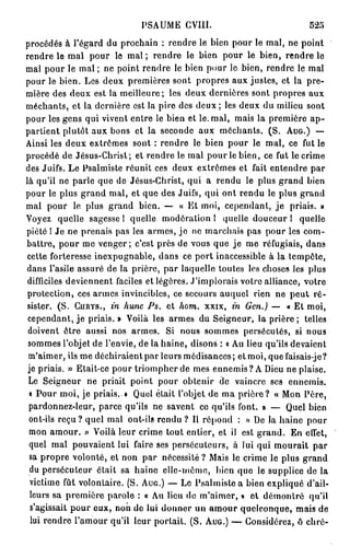 PSAUME GVIII.                             525
procédés à l'égard du prochain : rendre le bien pour le mal, ne point
rendre le mal pour le m a l ; rendre le bien pour le bien, rendre le
mal pour le mal ; ne point rendre le bien pour le bien, rendre le mal
pour le bien. Les deux premières sont propres aux justes, et la pre-
mière des deux est la meilleure; les deux dernières sont propres aux
méchants, et la dernière est la pire des d e u x ; les deux du milieu sont
pour les gens qui vivent entre le bien et le. mal, mais la première a p -
partient plutôt aux bons et la seconde aux méchants. (S. AUG.) —-
Ainsi les deux extrêmes sont : rendre le bien pour le mal, ce fut le
procédé de Jésus-Christ; et rendre le mal pour le bien, ce fut le crime
des Juifs. Le Psalmiste réunit ces deux extrêmes et fait entendre par
là qu'il ne parle que de Jésus-Christ, qui a rendu le plus grand bien
pour le plus grand mal, et que des Juifs, qui ont rendu le plus grand
mal pour le plus grand bien. — « Et moi, cependant, j e priais. »
Voyez quelle sagesse ! quelle modération l quelle douceur 1 quelle
piété 1 Je ne prenais pas les armes, jo ne marchais pas pour les com-
battre, pour me venger; c'est près de vous que je me réfugiais, dans
cette forteresse inexpugnable, dans ce port inaccessible à la tempête,
dans l'asile assuré de la prière, par laquelle toutes les choses les plus
 difficiles deviennent faciles et légères. J'implorais votre alliance, votre
 protection, ces armes invincibles, ce secours auquel rien ne peut ré-
 sister. (S. CURYS., in hune Ps. et hom. xxix, in Gen.) — « Et moi,
 cependant, j e priais. » Voilà les armes du Seigneur, la prière ; telles
 doivent être aussi nos armes. Si nous sommes persécutés, si nous
 sommes l'objet de l'envie, de la haine, disons : « Au lieu qu'ils devaient
 m'aimer, ils me déchiraient par leurs médisances; et moi, que faisais-je?
 je priais. » Etait-ce pour triompher de mes ennemis? A Dieu ne plaise.
 Le Seigneur ne priait point pour obtenir de vaincre ses ennemis.
 « Pour moi, je priais. • Quel était l'objet de ma prière? « Mon Père,
 pardonnez-leur, parce qu'ils ne savent ce qu'ils font. » — Quel bien
 ont-ils reçu? quel mal ont-ils rendu ? Il répond : « De la haine pour
 mon amour. » Voilà leur crime tout entier, et il est grand. En effet,
 quel mal pouvaient lui faire ses persécuteurs, à lui qui mourait par
  sa propre volonté, el non par nécessité ? Mais le crime le plus grand
  du persécuteur était sa haine elle-même, bien que le supplice de la
  victime fût volontaire. (S. AUG.) — Le Psalmiste a bien expliqué d'ail-
  leurs sa première parole : « Au lieu do m'aimer, » et démontré qu'il
  s'agissait pour eux, non de lui donner un amour quelconque, mais de
  lui rendre l'amour qu'il leur portait. (S. AUG.) — Considérez, ô chré-
 