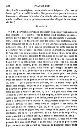 526                            PSAUME      CVIII.
lien, ô prêtre, ô religieux, l'exemple de votre Seigneur : c'est par un
baiser qu'il a accueilli le traître disciple qui vient pour le livrer à ses
bourreaux ; s'il ouvre la bouche, c'est afin de prier son Père pour ceux
qui le crucifient, et nous que devons-nous faire à l'égard de nos frères?
(S. JÉR.)

                                 II. — 5-19.

    f. 5-14. Le Prophète prédit le châtiment qu'ils recevront à cause de
 leur impiété, et il semble, par la forme qu'il emploie, souhaiter,
 comme par un désir de vengeance, que ces châtiments s'accomplis-
 sent, tandis qu'il ne fait qu'annoncer des peines très-certaines, juste-
 ment méritées par de tels hommes, et qui leur seront infligées par la
justice de Dieu. Il y en a qui, ne comprenant pas cette manière de
prophétiser l'avenir sous l'apparence d'une imprécation, croient que
le Prophète rend aux méchants haine pour haine. C'est, qu'en effet,
il y a peu d'hommes capables de distinguer le plaisir que cause le
châtiment des méchants à un accusateur qui brûle de rassasier sa
 haine, d'avec la satisfaction toute différente d'un juge qui, dans la
droiture de sa volonté, punit un crime. Le premier rend le mal
 pour le m a l ; mais ce juge, alors même qu'il frappe, ne rend pas
le mal pour le mal, puisqu'il rend à un injuste ce qui est juste. Or,
 ce qui est juste est certainement b o n ; il ne punit point par plaisir
 pour la souffrance d'autrui, ce qui est rendre le mal pour le mal,
 mais par amour de la justice, ce qui est rendre le bien pour le mal.
(S. AUG.) — Juste punition du pécheur, qui en même temps qu'il
croit s'être assujetti les justes qu'il a opprimés, est lui-même soumis
au pouvoir du prince des pécheurs ; car nous devenons l'esclave de
celui qui nous a vaincus. (II PIER. ir, 1 9 . ) Il n'a pas voulu vivre sous
les lois du Christ et se soumettre à son empire, et il est conduit par le
démon qui se tient toujours à sa droite, parce que l'on met ordinaire
ment à sa droite ce qu'on préfère : « Je regardais le Seigneur et l'avais
toujours devant les yeux, parce qu'il est toujours à ma droite, do
peur que j e ne sois ébranlé. » (Ps. xv, 8), (S. AUG.) — David ne dit
pas : qu'il vienne en j u g e m e n t ; mais, lorsqu'on le jugera, qu'il sorte
condamné, car là où il y a jugement, il y a doute de la culpabilité ;
 mais, quand il y a condamnation, le crime est manifeste. (S. JÉR.) —
 Que nous importent les jugements des hommes, à nous qui devons
pouvoir dire avec saint Paul : « Je me mets fort peu en peine d'être
j u g é p a r vous, ou par devant le tribunal de l ' h o m m e ; mais c'est 1q
 
