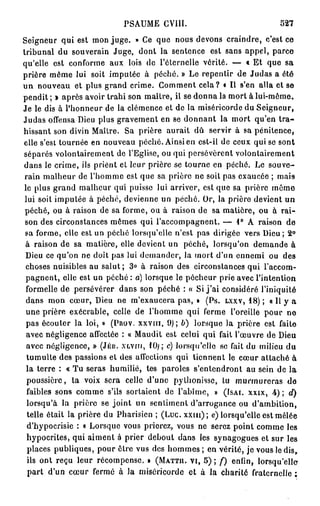 PSAUME      CV11I.                              527

Seigneur qui est mon juge. » Ce que nous devons craindre, c'est ce
tribunal du souverain Juge, dont la sentence est sans appel, parce
qu'elle est conforme aux lois de l'éternelle vérité. — « Et que sa
prière même lui soit imputée à péché. » Le repentir de Judas a été
un nouveau et plus grand crime. Comment cela? • Il s'en alla et se
pendit ; » après avoir trahi son maître, il se donna la mort à lui-même.
Je le dis à l'honneur de la clémence et de la miséricorde du Seigneur,
Judas offensa Dieu plus gravement en se donnant la mort qu'en t r a -
hissant son divin Maître. Sa prière aurait dû servir à sa pénitence,
elle s'est tournée en nouveau péché. Ainsi en est-il de ceux qui se sont
séparés volontairement de l'Eglise, ou qui persévèrent volontairement
dans le crime, ils prient et leur prière se tourne en péché. Le souve-
 rain malheur de l'homme est que sa prière ne soit pas exaucée ; mais
le plus grand malheur qui puisse lui arriver, est que sa prière même
 lui soit imputée à péché, devienne un péché. Or, la prière devient un
 péché, ou à raison de sa forme, ou à raison de sa matière, ou à rai-
 son des circonstances mêmes qui l'accompagnent. — 1° A raison de
 sa forme, clic est un péché lorsqu'elle n'est pas dirigée vers Dieu ; 2 °
 à raison de sa matière, elle devient un péché, lorsqu'on demande à
 Dieu ce qu'on ne doit pas lui demander, la mort d'un ennemi ou des
 choses nuisibles au salut; 3 ° à raison des circonstances qui l'accom-
 pagnent, elle est un péché : a) lorsque le pécheur prie avec l'intention
 formelle de persévérer dans son péché : « Si j ' a i considéré l'iniquité
 dans mon cœur, Dieu ne m'exaucera pas, » (Ps. LXXV, 1 8 ) ; « Il y a
 une prière exécrable, celle de l'homme qui ferme l'oreille pour ne
 pas écouter la loi, » (PROV. XXVIII, 9 ) ; b) lorsque la prière est faite
  avec négligence affectée : « Maudit est celui qui fait l'œuvre de Dieu
  avec négligence, » (JÉR. XLVIM, 1 0 ; ; c) lorsqu'elle se fait du milieu du
  tumulte des passions et des affections qui tiennent le cœur attaché à
  la terre : « Tu seras humilié, tes paroles s'entendront au sein de la
  poussière, la voix sera celle d'une pythonisso, lu murmureras de
  faibles sons comme s'ils sortaient de l'abîme, » (ISAI. XXIX, 4 ) ; d)
  lorsqu'à la prière se joint un sentiment d'arrogance ou d'ambition,
  telle était la prière du Pharisien ; ( L u c . x x i u ) ; e) lorsqu'elle est mêlée
  d'hypocrisie : « Lorsque vous prierez, vous ne serez point comme les
  hypocrites, qui aiment à prier debout dans les synagogues et sur les
  places publiques, pour ôtre vus des hommes ; en vérité, je vous le dis,
  ils ont reçu leur récompense. » (MATTH. VI, 5 ) ; / ) enfin, lorsqu'elle
  part d'un cœur fermé à la miséricorde et à la charité fraternelle ;
 