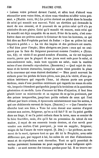 338                           PSAUME GVIII.
» Laissez votre présent devant l'autel, et allez tout d'abord vous
réconcilier avec votre frère, et alors vous viendrez m'offrir votre pré-
sent. » (MATTII. XXIII, 1 4 . ) La prière devient un péché dans la bouche
de celui qui maudit son ennemi. Voici un chrétien qui demande la
mort de son ennemi, et il poursuit de sa prière celui qu'il n'a pu
atteindre de son glaive. Celui qu'il maudit vit encore, mais celui qui
l'a maudit est déjà coupable de sa mort. Prier de la sorte, c'est com-
battre dans ses prières contre le Créateur de tous les hommes, ce qui
fait dire au Roi-Prophète parlant de Judas : « Que sa prière lui soit
imputée à péché. » — La vie des impies et des pécheurs est courte.
« Nul bien pour l'impie ; Dieu abrégera ses jours : ceux qui ne crai-
gnent pas la face du Seigneur passeront comme l'ombre; » (ECCLI.
VIH, 1 3 ) ; et vécût-il un grand nombre d'années, sa v i c e s t toujours
courte, parce que la plupart de ses jours sont nuls pour le salut, et
non-seulement nuls, mais tout opposés au salut, mais la matière
même d'une éternelle réprobation. (BERTUIER.) — Quel sujet de tris-
tesse et de larmes éternelles, lorsqu'un autre vient prendre la place
et la couronne qui nous étaient destinées! — Dieu punit souvent les
enfants pour les péchés de leurs pères, non pas, à la vérité, d'une pu-
nition intérieure qui regarde l'âme, ici chacun porte son propre
fardeau, mais d'une punition extérieure qui regarde les maux de cette
vie, lesquels s'étendent quelquefois jusqu'à la troisième et la quatrième
génération et au-delà. Loin d'accuser ici Dieu d'injustice, il faut bien
plutôt louer sa miséricorde et sa sagesse de ce qu'en punissant, par
des peines temporelles, jusqu'aux petits enfants de ceux qui l'ont
offensé par leurs crimes, il épouvante salutairement tous les autres, à
 qui ces châtiments servent de leçon. (DUGUET.) — « Que l'usurier r e -
cherche tout son bien. » Vous lui avez donné une somme d'argent
comme aux autres, Seigneur, qu'en a-t-ii fait? Il ne l'a point gardée
 dans un linge, il ne l'a point enfouie dans la terre, sans se soucier de
la faire fructifier, mais, dès qu'il fut en possession du talent do son
 m a î t r e , il reçut de ses ennemis trente deniers, et s'en servit pour
 vendre son maître. C'est p o u r q u o i , je vous en supplie, Seigneur,
 exigez de lui l'usure de votre argent. (S. JÉR.) — Le pécheur, au mo-
 ment de la mort, éprouve tout ce que dit ici le Prophète, avec celle
 différence que, par rapport à lui, les suites de cet état d'abandonne-
 m e n t et de réprobation sont éternelles. Tout ce qu'il possédait de
 vertus purement humaines ne peut suppléer à son indigence spiri-
 tuelle : ce sont comme des travaux perdus pour lui. Il ne trouve au-
 