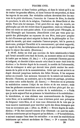PSAUME CVIII.                            529
curie ressource ni dans l'estime publique, ni dans le talent qu'il a eu
de traiter les grandes affaires, ni dans l'amour de ses proches, ni d a n s
les regrets de ses amis. Ses véritables enfants devraient être les œ u -
vres de la piété chrétienne, l'exercice de l'amour de Dieu, la charité
du prochain, le zèle de la religion, l'imitation de Jésus-Christ et des
saints. Tout cela lui manque. C'est peut-être un sage du monde, u n
philosophe qui eût été révéré dans le paganisme ; mais au tribunal de
Dieu ces noms ne sont point admis. Il ne connaît point l'Evangile, et
c'est l'Evangile qui l'accusera. Jésus-Christ n'est pas venu pour ac-
quérir des philosophes au royaume de son Père, mais pour peupler
le ciel d'hommes qui aient méprisé le faste de la philosophie et l'or-
gueil du monde, qui aient combattu l'amour-propre, fait la guerre à
leurs sens, pratiqué l'humilité et le renoncement; qui aient supporté,
en esprit de foi, les tribulations de cette vie, et qui n'aient soupiré q u e
pour le séjour des saints. (BERTUIER.)
   f. 15-19. Judas ne s'est pas souvenu de faire miséricorde à Celui
qui l'avait accueilli avec tant de bonté, au moment même où il venait
le trahir p a r un baiser. ( S . JÉR.) — « Il a persécuté l'homme pauvre
et indigent, et cherché à faire mourir celui dont le cœur était brisé de
douleur. » Le dernier degré de la cruauté, le comble de l'inhumanité,
c'est de s'attaquer à celui qui devrait bien plutôt exciter les senti-
ments de la pitié et de la commisération. Celui qui en est arrivé à ce
degré descend jusqu'aux instincts des bêtes féroces, il les surpasse
même en cruauté. Les animaux tiennent de la nature cet instinct de
férocité ; l'homme, au contraire, qui a la raison en partage, prostitue
au crime cette noble faculté. (S. CHRYS.) — Personne ne se présente
la malédiction comme l'objet de ses désirs et de son a m o u r ; mais
tous les pécheurs commettent avec choix et de leur plein gré des a c -
tions qu'ils savent devoir ôtre suivies do la malédiction. — « Voilà
que je mets aujourd'hui en présence la bénédiction et la malédiction :
la bénédiction, si vous obéissez aux commandements du Seigneur
votre Dieu ; et la malédiction, si vous n'obéissez point aux préceptes
du Seigneur votre Dieu, et si vous vous détournez de la voie que je
vous montre maintenant pour marcher après des dieux étrangers que
vous ne connaissez pas. »  (Deut.        xi, 26-28.) — Divers degrés de malé-
diction : 1° En ôtre couvert comme d'un vêtement : ce sont les m a l é -
dictions extérieures qui ne frappent qu'au dehors ; — 2 ° la malédiction,
« entrant comme l'eau dans les entrailles : » ce sont les malédictions
intérieures qui entrent au-dedans de l ' à m e ; — 3° « comme l'huile
         TOME H.                                            34
 